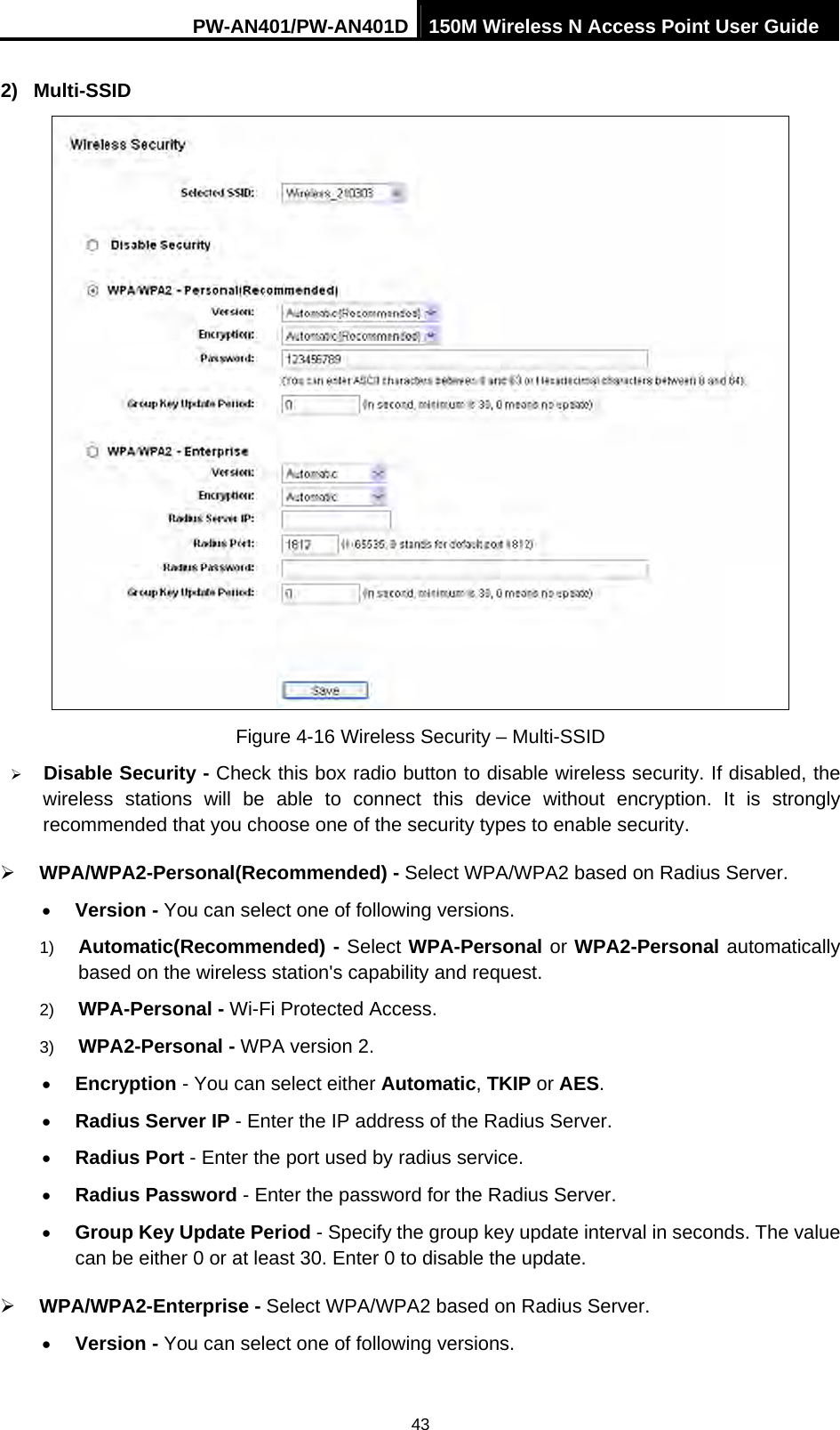 PW-AN401/PW-AN401D 150M Wireless N Access Point User Guide 43 2) Multi-SSID  Figure 4-16 Wireless Security &ndash; Multi-SSID &frac34; Disable Security - Check this box radio button to disable wireless security. If disabled, the wireless stations will be able to connect this device without encryption. It is strongly recommended that you choose one of the security types to enable security.   &frac34; WPA/WPA2-Personal(Recommended) - Select WPA/WPA2 based on Radius Server. &bull; Version - You can select one of following versions. 1)  Automatic(Recommended) - Select WPA-Personal or WPA2-Personal automatically based on the wireless station's capability and request.   2)  WPA-Personal - Wi-Fi Protected Access.   3)  WPA2-Personal - WPA version 2.   &bull; Encryption - You can select either Automatic, TKIP or AES. &bull; Radius Server IP - Enter the IP address of the Radius Server. &bull; Radius Port - Enter the port used by radius service. &bull; Radius Password - Enter the password for the Radius Server. &bull; Group Key Update Period - Specify the group key update interval in seconds. The value can be either 0 or at least 30. Enter 0 to disable the update. &frac34; WPA/WPA2-Enterprise - Select WPA/WPA2 based on Radius Server. &bull; Version - You can select one of following versions. 
