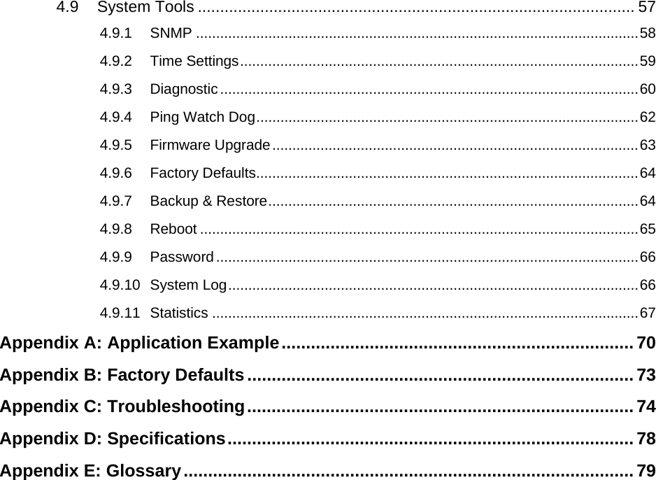   4.9 System Tools .................................................................................................. 57 4.9.1 SNMP ..............................................................................................................58 4.9.2 Time Settings...................................................................................................59 4.9.3 Diagnostic........................................................................................................60 4.9.4 Ping Watch Dog...............................................................................................62 4.9.5 Firmware Upgrade...........................................................................................63 4.9.6 Factory Defaults...............................................................................................64 4.9.7 Backup &amp; Restore............................................................................................64 4.9.8 Reboot .............................................................................................................65 4.9.9 Password.........................................................................................................66 4.9.10 System Log......................................................................................................66 4.9.11 Statistics ..........................................................................................................67 Appendix A: Application Example........................................................................ 70 Appendix B: Factory Defaults...............................................................................73 Appendix C: Troubleshooting...............................................................................74 Appendix D: Specifications...................................................................................78 Appendix E: Glossary............................................................................................ 79  