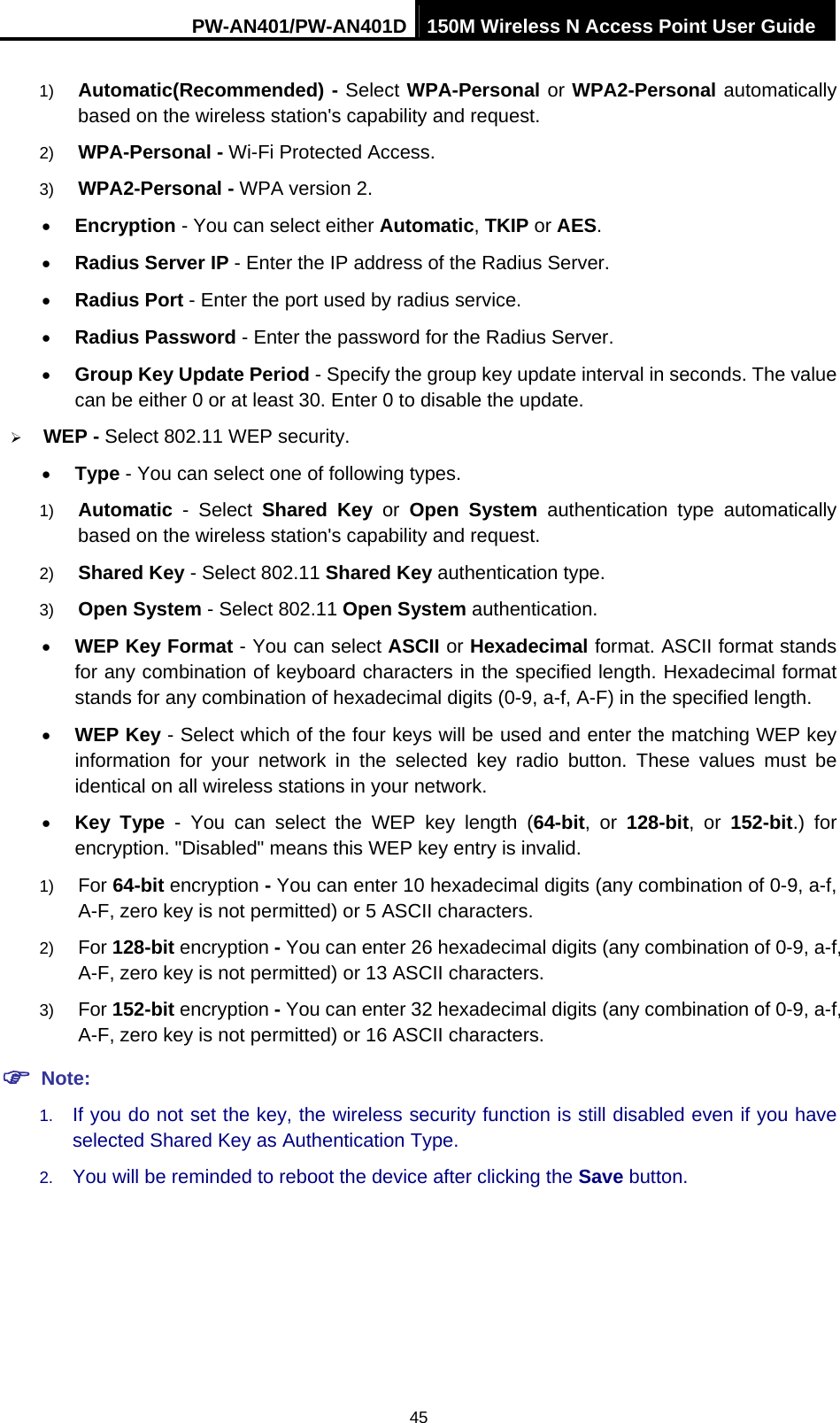 PW-AN401/PW-AN401D 150M Wireless N Access Point User Guide 45 1)  Automatic(Recommended) - Select WPA-Personal or WPA2-Personal automatically based on the wireless station's capability and request.   2)  WPA-Personal - Wi-Fi Protected Access.   3)  WPA2-Personal - WPA version 2.   &bull; Encryption - You can select either Automatic, TKIP or AES. &bull; Radius Server IP - Enter the IP address of the Radius Server. &bull; Radius Port - Enter the port used by radius service. &bull; Radius Password - Enter the password for the Radius Server. &bull; Group Key Update Period - Specify the group key update interval in seconds. The value can be either 0 or at least 30. Enter 0 to disable the update. &frac34; WEP - Select 802.11 WEP security.   &bull; Type - You can select one of following types. 1)  Automatic - Select Shared Key or Open System authentication type automatically based on the wireless station's capability and request.   2)  Shared Key - Select 802.11 Shared Key authentication type.   3)  Open System - Select 802.11 Open System authentication.   &bull; WEP Key Format - You can select ASCII or Hexadecimal format. ASCII format stands for any combination of keyboard characters in the specified length. Hexadecimal format stands for any combination of hexadecimal digits (0-9, a-f, A-F) in the specified length. &bull; WEP Key - Select which of the four keys will be used and enter the matching WEP key information for your network in the selected key radio button. These values must be identical on all wireless stations in your network.   &bull; Key Type - You can select the WEP key length (64-bit, or 128-bit, or 152-bit.) for encryption. "Disabled" means this WEP key entry is invalid. 1)  For 64-bit encryption - You can enter 10 hexadecimal digits (any combination of 0-9, a-f, A-F, zero key is not permitted) or 5 ASCII characters.   2)  For 128-bit encryption - You can enter 26 hexadecimal digits (any combination of 0-9, a-f, A-F, zero key is not permitted) or 13 ASCII characters.   3)  For 152-bit encryption - You can enter 32 hexadecimal digits (any combination of 0-9, a-f, A-F, zero key is not permitted) or 16 ASCII characters.   ) Note: 1.  If you do not set the key, the wireless security function is still disabled even if you have selected Shared Key as Authentication Type.   2.  You will be reminded to reboot the device after clicking the Save button. 