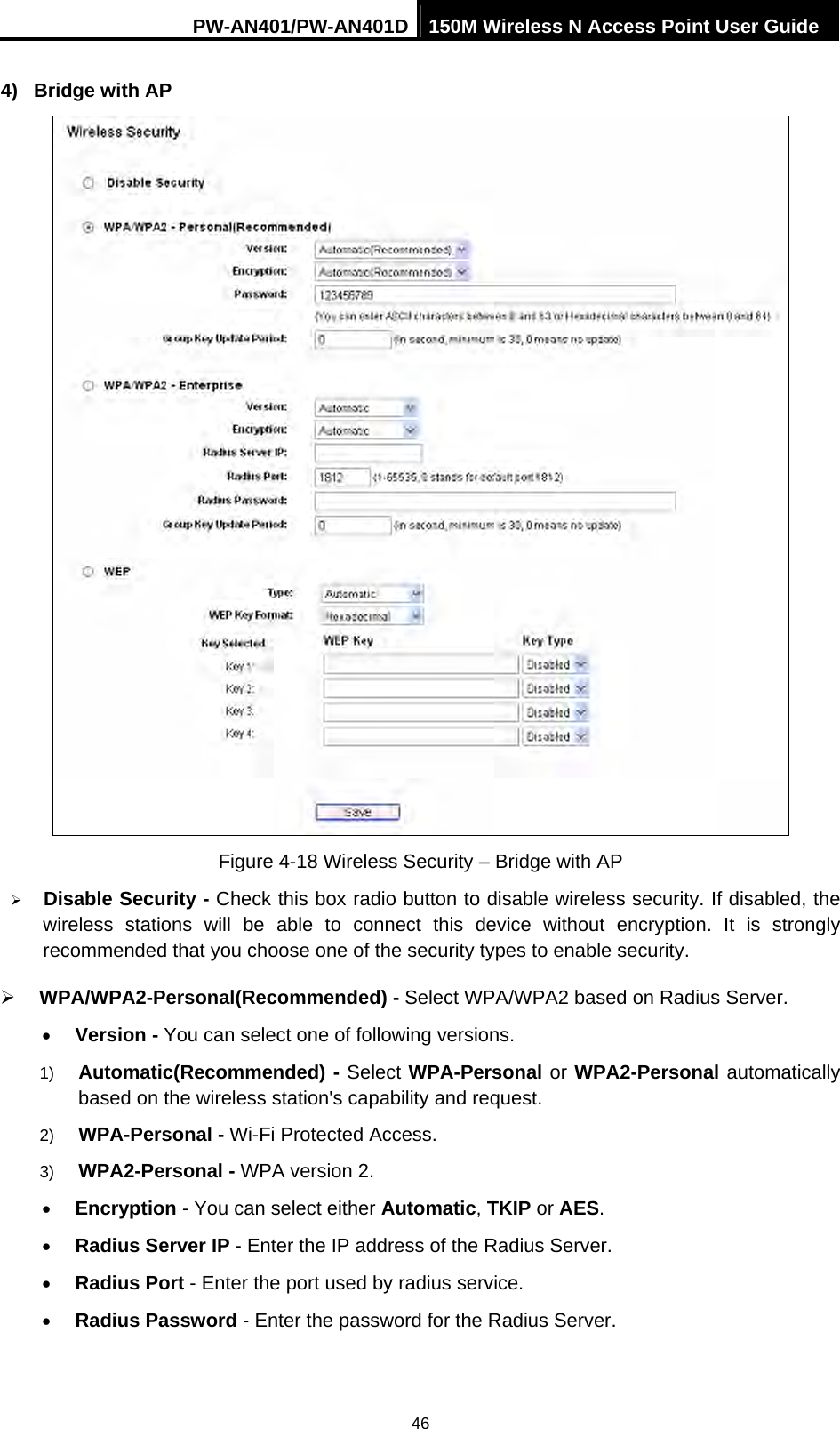 PW-AN401/PW-AN401D 150M Wireless N Access Point User Guide 46 4) Bridge with AP  Figure 4-18 Wireless Security &ndash; Bridge with AP &frac34; Disable Security - Check this box radio button to disable wireless security. If disabled, the wireless stations will be able to connect this device without encryption. It is strongly recommended that you choose one of the security types to enable security.   &frac34; WPA/WPA2-Personal(Recommended) - Select WPA/WPA2 based on Radius Server. &bull; Version - You can select one of following versions. 1)  Automatic(Recommended) - Select WPA-Personal or WPA2-Personal automatically based on the wireless station's capability and request.   2)  WPA-Personal - Wi-Fi Protected Access.   3)  WPA2-Personal - WPA version 2.   &bull; Encryption - You can select either Automatic, TKIP or AES. &bull; Radius Server IP - Enter the IP address of the Radius Server. &bull; Radius Port - Enter the port used by radius service. &bull; Radius Password - Enter the password for the Radius Server. 