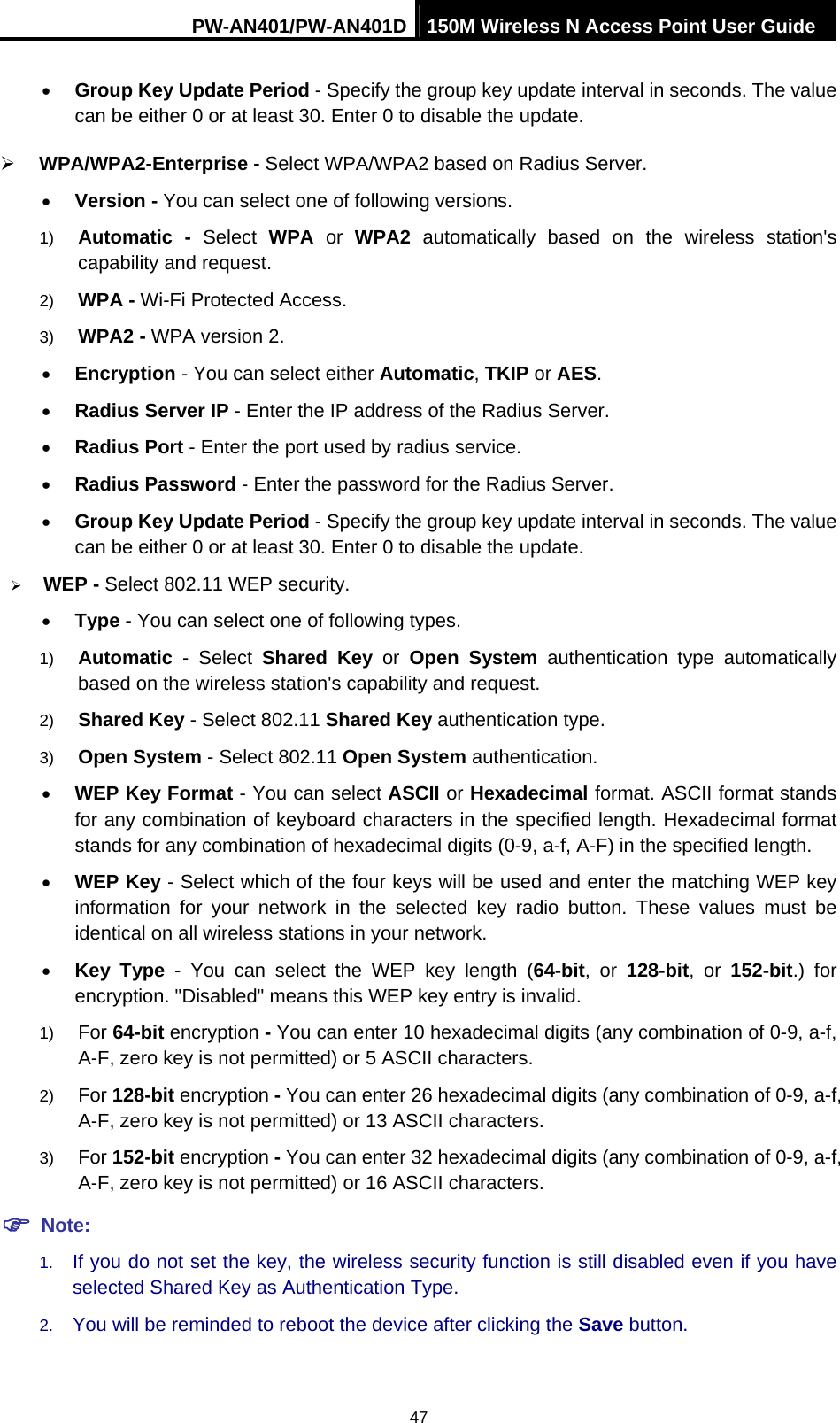 PW-AN401/PW-AN401D 150M Wireless N Access Point User Guide 47 &bull; Group Key Update Period - Specify the group key update interval in seconds. The value can be either 0 or at least 30. Enter 0 to disable the update. &frac34; WPA/WPA2-Enterprise - Select WPA/WPA2 based on Radius Server. &bull; Version - You can select one of following versions. 1)  Automatic - Select WPA or WPA2 automatically based on the wireless station's capability and request.   2)  WPA - Wi-Fi Protected Access.   3)  WPA2 - WPA version 2.   &bull; Encryption - You can select either Automatic, TKIP or AES. &bull; Radius Server IP - Enter the IP address of the Radius Server. &bull; Radius Port - Enter the port used by radius service. &bull; Radius Password - Enter the password for the Radius Server. &bull; Group Key Update Period - Specify the group key update interval in seconds. The value can be either 0 or at least 30. Enter 0 to disable the update. &frac34; WEP - Select 802.11 WEP security.   &bull; Type - You can select one of following types. 1)  Automatic - Select Shared Key or Open System authentication type automatically based on the wireless station's capability and request.   2)  Shared Key - Select 802.11 Shared Key authentication type.   3)  Open System - Select 802.11 Open System authentication.   &bull; WEP Key Format - You can select ASCII or Hexadecimal format. ASCII format stands for any combination of keyboard characters in the specified length. Hexadecimal format stands for any combination of hexadecimal digits (0-9, a-f, A-F) in the specified length. &bull; WEP Key - Select which of the four keys will be used and enter the matching WEP key information for your network in the selected key radio button. These values must be identical on all wireless stations in your network.   &bull; Key Type - You can select the WEP key length (64-bit, or 128-bit, or 152-bit.) for encryption. "Disabled" means this WEP key entry is invalid. 1)  For 64-bit encryption - You can enter 10 hexadecimal digits (any combination of 0-9, a-f, A-F, zero key is not permitted) or 5 ASCII characters.   2)  For 128-bit encryption - You can enter 26 hexadecimal digits (any combination of 0-9, a-f, A-F, zero key is not permitted) or 13 ASCII characters.   3)  For 152-bit encryption - You can enter 32 hexadecimal digits (any combination of 0-9, a-f, A-F, zero key is not permitted) or 16 ASCII characters.   ) Note: 1.  If you do not set the key, the wireless security function is still disabled even if you have selected Shared Key as Authentication Type.   2.  You will be reminded to reboot the device after clicking the Save button. 