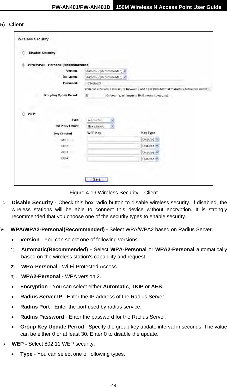 PW-AN401/PW-AN401D 150M Wireless N Access Point User Guide 48 5) Client  Figure 4-19 Wireless Security &ndash; Client &frac34; Disable Security - Check this box radio button to disable wireless security. If disabled, the wireless stations will be able to connect this device without encryption. It is strongly recommended that you choose one of the security types to enable security.   &frac34; WPA/WPA2-Personal(Recommended) - Select WPA/WPA2 based on Radius Server. &bull; Version - You can select one of following versions. 1)  Automatic(Recommended) - Select WPA-Personal or WPA2-Personal automatically based on the wireless station's capability and request.   2)  WPA-Personal - Wi-Fi Protected Access.   3)  WPA2-Personal - WPA version 2.   &bull; Encryption - You can select either Automatic, TKIP or AES. &bull; Radius Server IP - Enter the IP address of the Radius Server. &bull; Radius Port - Enter the port used by radius service. &bull; Radius Password - Enter the password for the Radius Server. &bull; Group Key Update Period - Specify the group key update interval in seconds. The value can be either 0 or at least 30. Enter 0 to disable the update. &frac34; WEP - Select 802.11 WEP security.   &bull; Type - You can select one of following types. 