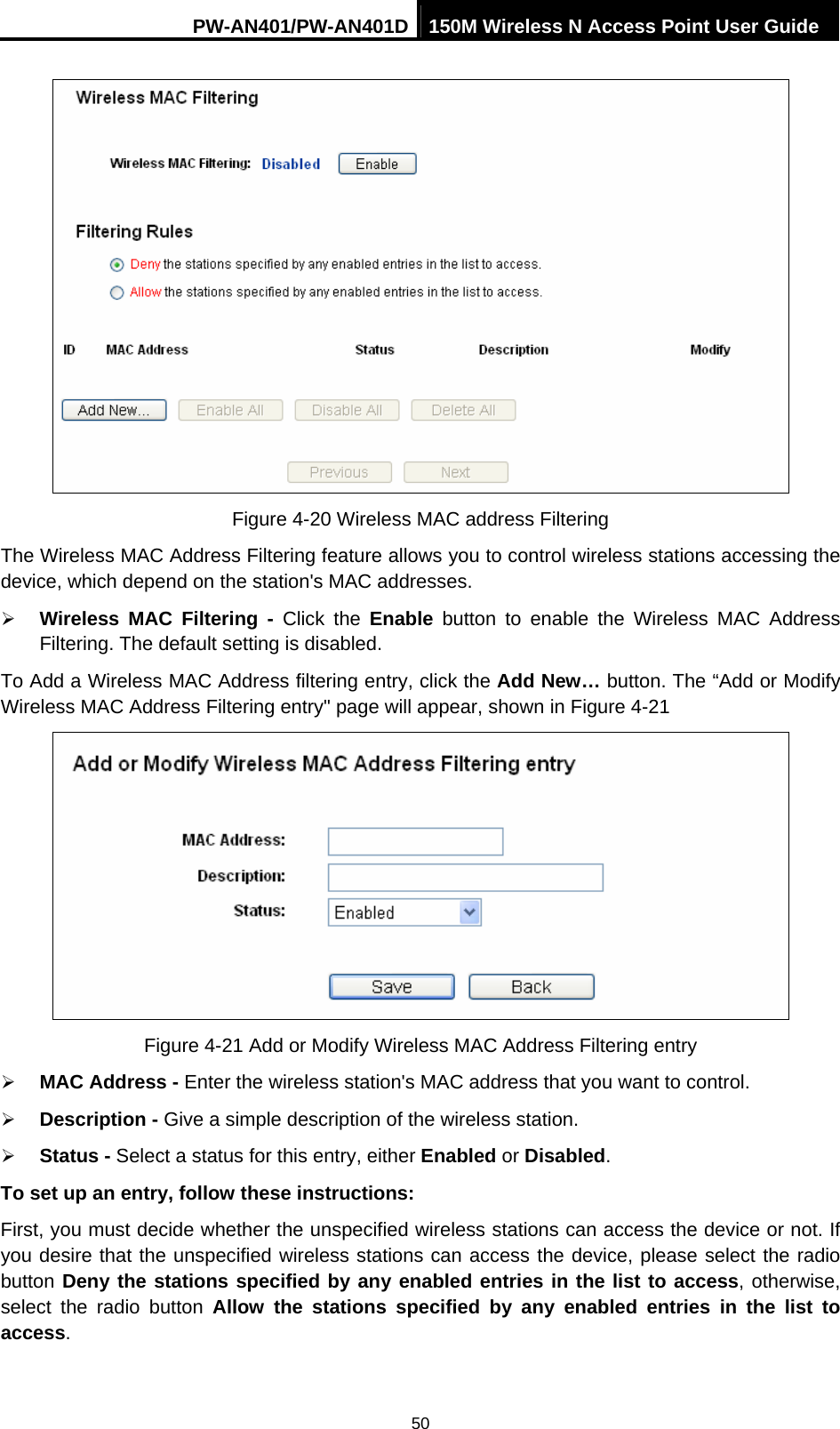 PW-AN401/PW-AN401D 150M Wireless N Access Point User Guide 50  Figure 4-20 Wireless MAC address Filtering The Wireless MAC Address Filtering feature allows you to control wireless stations accessing the device, which depend on the station's MAC addresses. &frac34; Wireless MAC Filtering - Click the Enable button to enable the Wireless MAC Address Filtering. The default setting is disabled. To Add a Wireless MAC Address filtering entry, click the Add New&hellip; button. The &ldquo;Add or Modify Wireless MAC Address Filtering entry" page will appear, shown in Figure 4-21  Figure 4-21 Add or Modify Wireless MAC Address Filtering entry &frac34; MAC Address - Enter the wireless station's MAC address that you want to control.   &frac34; Description - Give a simple description of the wireless station.   &frac34; Status - Select a status for this entry, either Enabled or Disabled. To set up an entry, follow these instructions:   First, you must decide whether the unspecified wireless stations can access the device or not. If you desire that the unspecified wireless stations can access the device, please select the radio button Deny the stations specified by any enabled entries in the list to access, otherwise, select the radio button Allow the stations specified by any enabled entries in the list to access. 