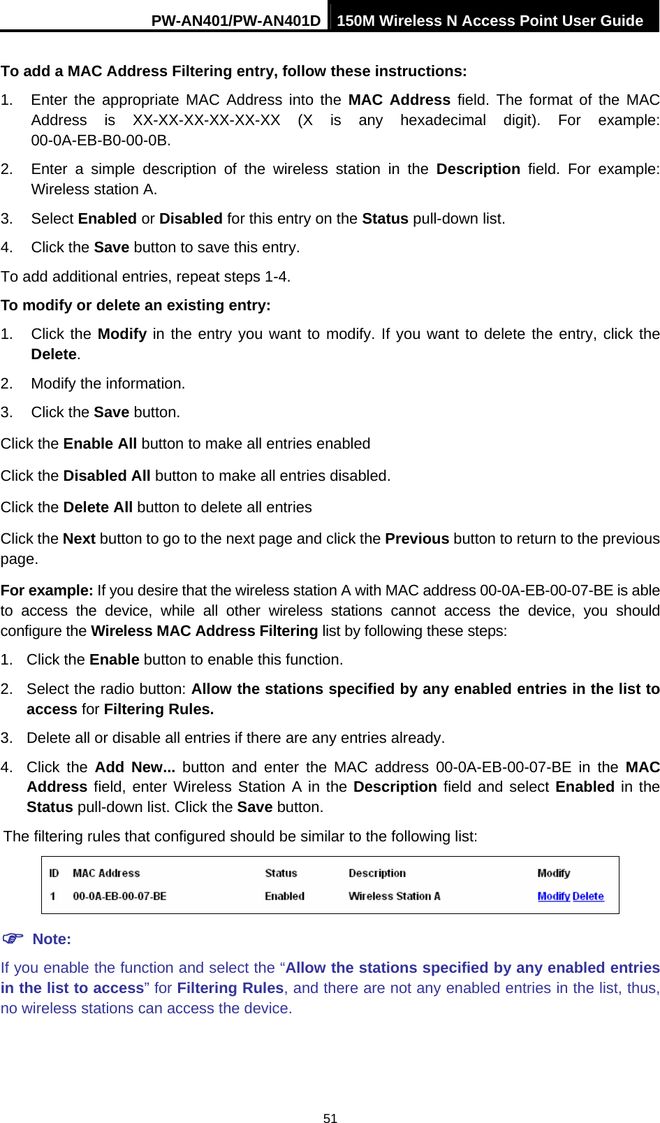 PW-AN401/PW-AN401D 150M Wireless N Access Point User Guide 51 To add a MAC Address Filtering entry, follow these instructions: 1.  Enter the appropriate MAC Address into the MAC Address field. The format of the MAC Address is XX-XX-XX-XX-XX-XX (X is any hexadecimal digit). For example: 00-0A-EB-B0-00-0B.  2.  Enter a simple description of the wireless station in the Description field. For example: Wireless station A. 3. Select Enabled or Disabled for this entry on the Status pull-down list. 4. Click the Save button to save this entry. To add additional entries, repeat steps 1-4. To modify or delete an existing entry: 1. Click the Modify in the entry you want to modify. If you want to delete the entry, click the Delete. 2.  Modify the information.   3. Click the Save button. Click the Enable All button to make all entries enabled Click the Disabled All button to make all entries disabled. Click the Delete All button to delete all entries Click the Next button to go to the next page and click the Previous button to return to the previous page. For example: If you desire that the wireless station A with MAC address 00-0A-EB-00-07-BE is able to access the device, while all other wireless stations cannot access the device, you should configure the Wireless MAC Address Filtering list by following these steps: 1. Click the Enable button to enable this function. 2.  Select the radio button: Allow the stations specified by any enabled entries in the list to access for Filtering Rules. 3.  Delete all or disable all entries if there are any entries already. 4. Click the Add New... button and enter the MAC address 00-0A-EB-00-07-BE in the MAC Address field, enter Wireless Station A in the Description field and select Enabled in the Status pull-down list. Click the Save button. The filtering rules that configured should be similar to the following list:   ) Note: If you enable the function and select the &ldquo;Allow the stations specified by any enabled entries in the list to access&rdquo; for Filtering Rules, and there are not any enabled entries in the list, thus, no wireless stations can access the device. 
