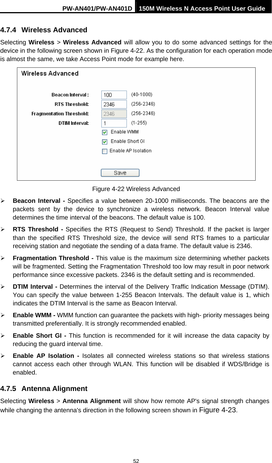 PW-AN401/PW-AN401D 150M Wireless N Access Point User Guide 52 4.7.4  Wireless Advanced Selecting Wireless > Wireless Advanced will allow you to do some advanced settings for the device in the following screen shown in Figure 4-22. As the configuration for each operation mode is almost the same, we take Access Point mode for example here.  Figure 4-22 Wireless Advanced &frac34; Beacon Interval - Specifies a value between 20-1000 milliseconds. The beacons are the packets sent by the device to synchronize a wireless network. Beacon Interval value determines the time interval of the beacons. The default value is 100.   &frac34; RTS Threshold - Specifies the RTS (Request to Send) Threshold. If the packet is larger than the specified RTS Threshold size, the device will send RTS frames to a particular receiving station and negotiate the sending of a data frame. The default value is 2346.   &frac34; Fragmentation Threshold - This value is the maximum size determining whether packets will be fragmented. Setting the Fragmentation Threshold too low may result in poor network performance since excessive packets. 2346 is the default setting and is recommended.   &frac34; DTIM Interval - Determines the interval of the Delivery Traffic Indication Message (DTIM). You can specify the value between 1-255 Beacon Intervals. The default value is 1, which indicates the DTIM Interval is the same as Beacon Interval.   &frac34; Enable WMM - WMM function can guarantee the packets with high- priority messages being transmitted preferentially. It is strongly recommended enabled.   &frac34; Enable Short GI - This function is recommended for it will increase the data capacity by reducing the guard interval time.   &frac34; Enable AP Isolation - Isolates all connected wireless stations so that wireless stations cannot access each other through WLAN. This function will be disabled if WDS/Bridge is enabled.  4.7.5  Antenna Alignment Selecting Wireless > Antenna Alignment will show how remote AP's signal strength changes while changing the antenna's direction in the following screen shown in Figure 4-23.  