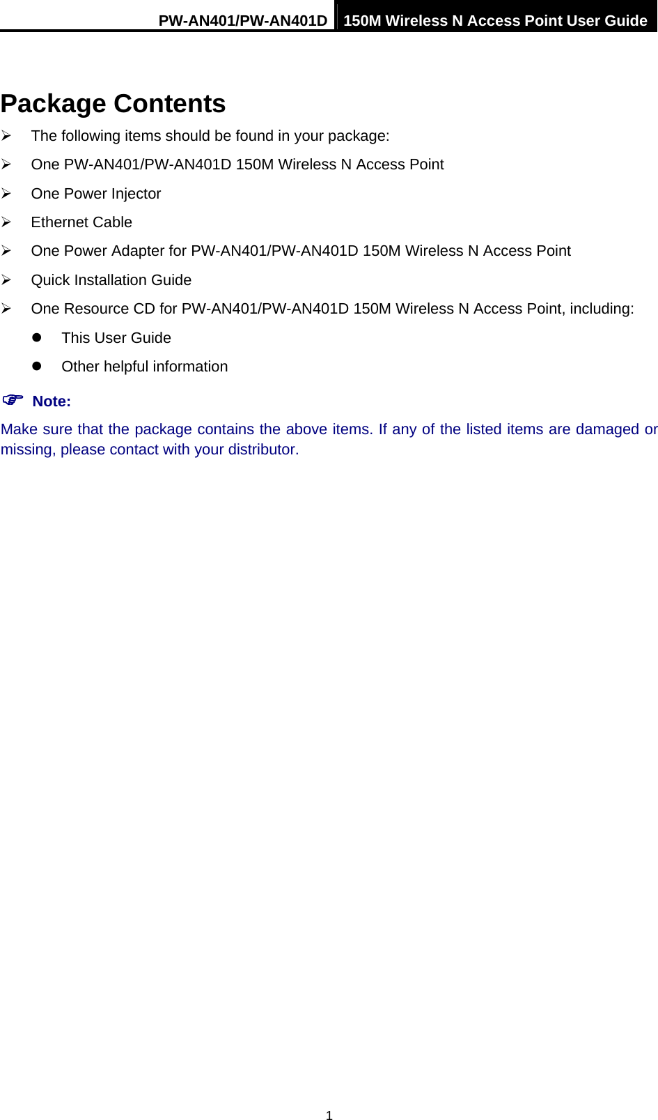 PW-AN401/PW-AN401D 150M Wireless N Access Point User Guide 1 Package Contents &frac34;  The following items should be found in your package: &frac34;  One PW-AN401/PW-AN401D 150M Wireless N Access Point &frac34;  One Power Injector &frac34; Ethernet Cable &frac34;  One Power Adapter for PW-AN401/PW-AN401D 150M Wireless N Access Point &frac34;  Quick Installation Guide &frac34;  One Resource CD for PW-AN401/PW-AN401D 150M Wireless N Access Point, including: z  This User Guide z  Other helpful information ) Note: Make sure that the package contains the above items. If any of the listed items are damaged or missing, please contact with your distributor. 
