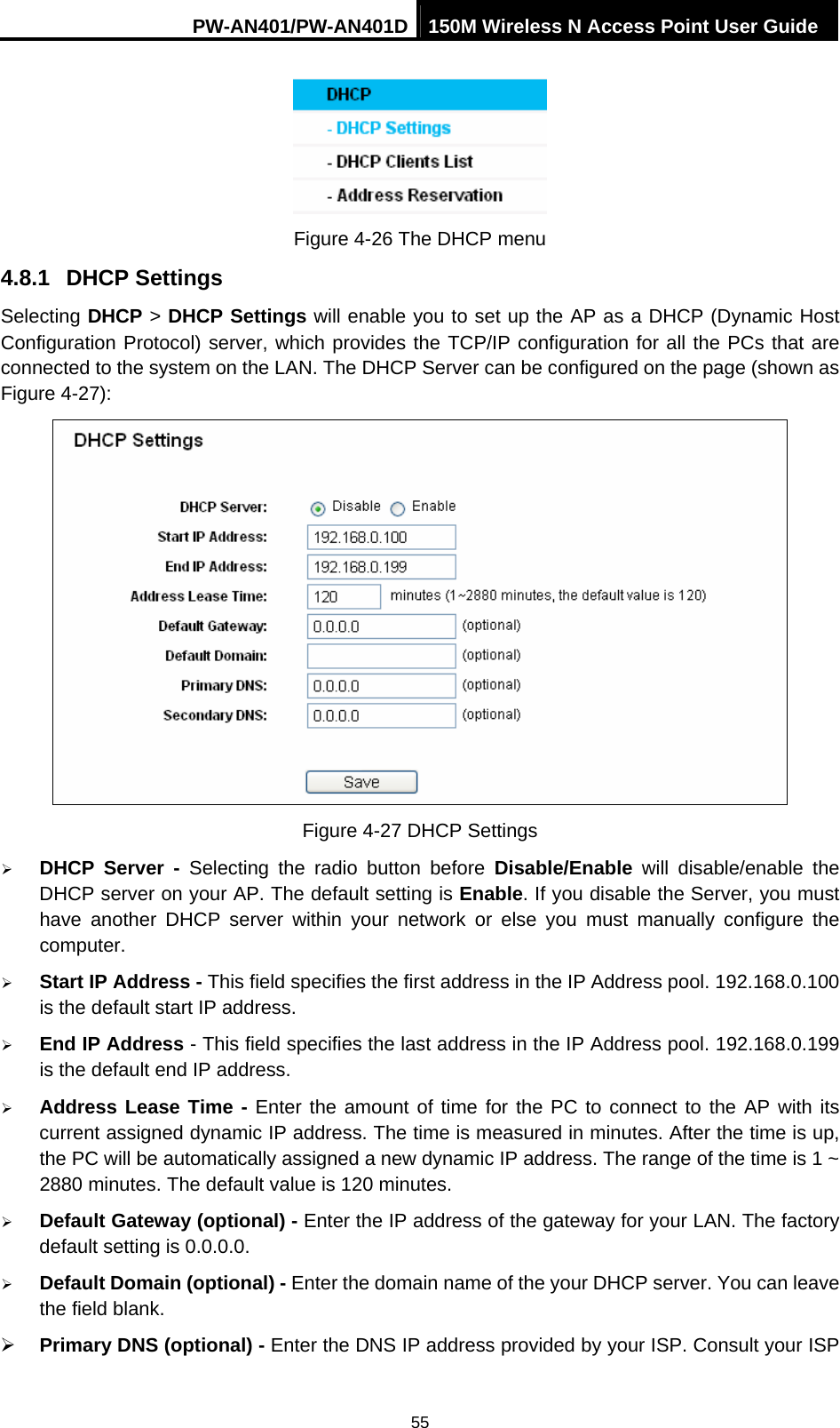 PW-AN401/PW-AN401D 150M Wireless N Access Point User Guide 55  Figure 4-26 The DHCP menu 4.8.1  DHCP Settings Selecting DHCP > DHCP Settings will enable you to set up the AP as a DHCP (Dynamic Host Configuration Protocol) server, which provides the TCP/IP configuration for all the PCs that are connected to the system on the LAN. The DHCP Server can be configured on the page (shown as Figure 4-27):  Figure 4-27 DHCP Settings &frac34; DHCP Server - Selecting the radio button before Disable/Enable will disable/enable the DHCP server on your AP. The default setting is Enable. If you disable the Server, you must have another DHCP server within your network or else you must manually configure the computer. &frac34; Start IP Address - This field specifies the first address in the IP Address pool. 192.168.0.100 is the default start IP address.   &frac34; End IP Address - This field specifies the last address in the IP Address pool. 192.168.0.199 is the default end IP address.   &frac34; Address Lease Time - Enter the amount of time for the PC to connect to the AP with its current assigned dynamic IP address. The time is measured in minutes. After the time is up, the PC will be automatically assigned a new dynamic IP address. The range of the time is 1 ~ 2880 minutes. The default value is 120 minutes. &frac34; Default Gateway (optional) - Enter the IP address of the gateway for your LAN. The factory default setting is 0.0.0.0. &frac34; Default Domain (optional) - Enter the domain name of the your DHCP server. You can leave the field blank. &frac34; Primary DNS (optional) - Enter the DNS IP address provided by your ISP. Consult your ISP 