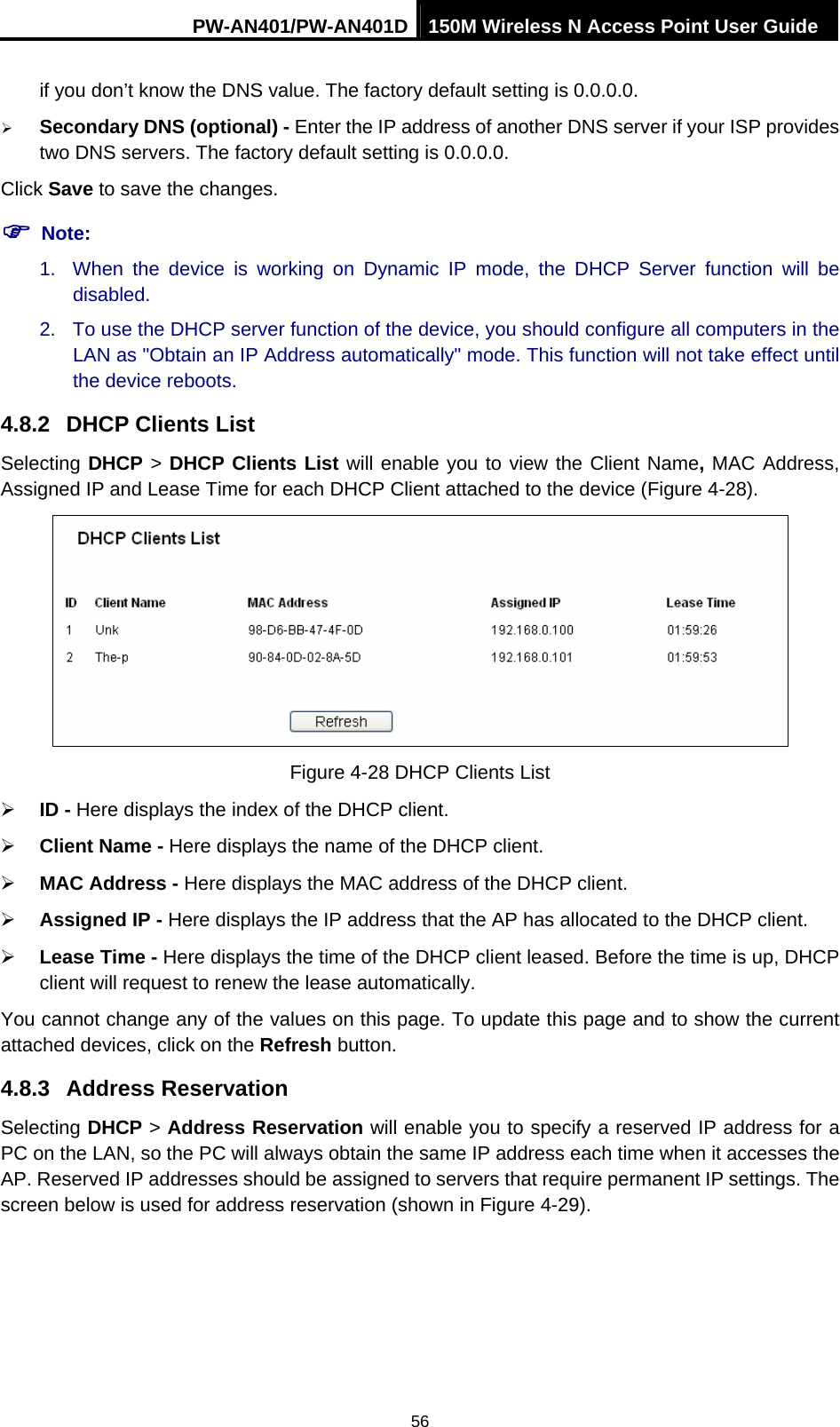 PW-AN401/PW-AN401D 150M Wireless N Access Point User Guide 56 if you don&rsquo;t know the DNS value. The factory default setting is 0.0.0.0. &frac34; Secondary DNS (optional) - Enter the IP address of another DNS server if your ISP provides two DNS servers. The factory default setting is 0.0.0.0. Click Save to save the changes. ) Note: 1.  When the device is working on Dynamic IP mode, the DHCP Server function will be disabled.  2.  To use the DHCP server function of the device, you should configure all computers in the LAN as "Obtain an IP Address automatically" mode. This function will not take effect until the device reboots.   4.8.2  DHCP Clients List Selecting DHCP > DHCP Clients List will enable you to view the Client Name, MAC Address, Assigned IP and Lease Time for each DHCP Client attached to the device (Figure 4-28).  Figure 4-28 DHCP Clients List &frac34; ID - Here displays the index of the DHCP client. &frac34; Client Name - Here displays the name of the DHCP client. &frac34; MAC Address - Here displays the MAC address of the DHCP client. &frac34; Assigned IP - Here displays the IP address that the AP has allocated to the DHCP client. &frac34; Lease Time - Here displays the time of the DHCP client leased. Before the time is up, DHCP client will request to renew the lease automatically. You cannot change any of the values on this page. To update this page and to show the current attached devices, click on the Refresh button. 4.8.3  Address Reservation Selecting DHCP > Address Reservation will enable you to specify a reserved IP address for a PC on the LAN, so the PC will always obtain the same IP address each time when it accesses the AP. Reserved IP addresses should be assigned to servers that require permanent IP settings. The screen below is used for address reservation (shown in Figure 4-29). 