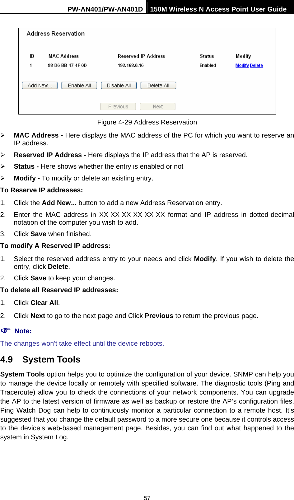PW-AN401/PW-AN401D 150M Wireless N Access Point User Guide 57  Figure 4-29 Address Reservation &frac34; MAC Address - Here displays the MAC address of the PC for which you want to reserve an IP address. &frac34; Reserved IP Address - Here displays the IP address that the AP is reserved. &frac34; Status - Here shows whether the entry is enabled or not   &frac34; Modify - To modify or delete an existing entry.   To Reserve IP addresses: 1. Click the Add New... button to add a new Address Reservation entry. 2.  Enter the MAC address in XX-XX-XX-XX-XX-XX format and IP address in dotted-decimal notation of the computer you wish to add. 3. Click Save when finished. To modify A Reserved IP address: 1.  Select the reserved address entry to your needs and click Modify. If you wish to delete the entry, click Delete. 2. Click Save to keep your changes. To delete all Reserved IP addresses: 1. Click Clear All. 2. Click Next to go to the next page and Click Previous to return the previous page. ) Note: The changes won't take effect until the device reboots. 4.9  System Tools System Tools option helps you to optimize the configuration of your device. SNMP can help you to manage the device locally or remotely with specified software. The diagnostic tools (Ping and Traceroute) allow you to check the connections of your network components. You can upgrade the AP to the latest version of firmware as well as backup or restore the AP&rsquo;s configuration files. Ping Watch Dog can help to continuously monitor a particular connection to a remote host. It&rsquo;s suggested that you change the default password to a more secure one because it controls access to the device&rsquo;s web-based management page. Besides, you can find out what happened to the system in System Log. 