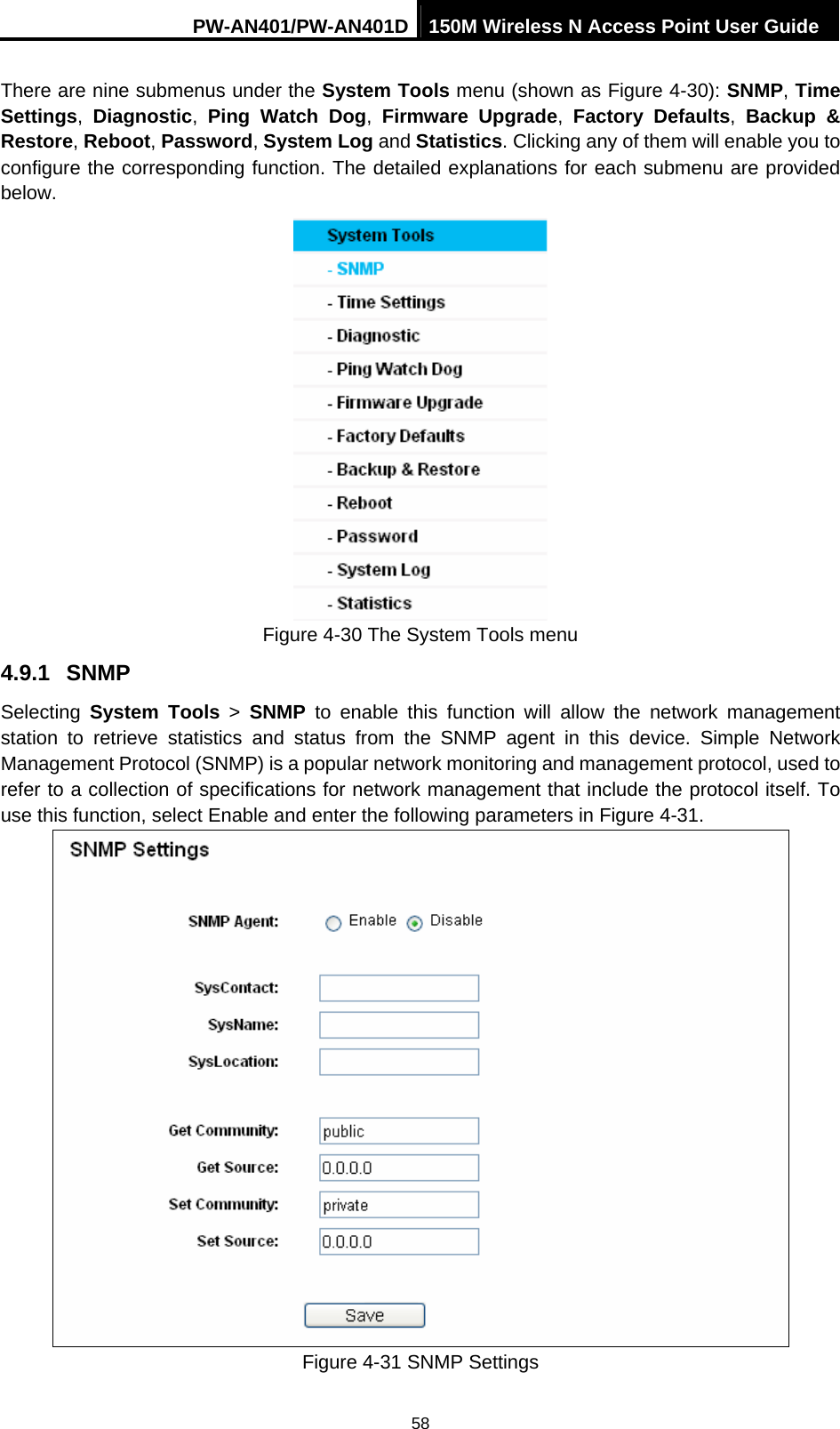 PW-AN401/PW-AN401D 150M Wireless N Access Point User Guide 58 There are nine submenus under the System Tools menu (shown as Figure 4-30): SNMP, Time Settings,  Diagnostic,  Ping Watch Dog,  Firmware Upgrade,  Factory Defaults, Backup &amp; Restore, Reboot, Password, System Log and Statistics. Clicking any of them will enable you to configure the corresponding function. The detailed explanations for each submenu are provided below.  Figure 4-30 The System Tools menu 4.9.1  SNMP Selecting  System Tools > SNMP to enable this function will allow the network management station to retrieve statistics and status from the SNMP agent in this device. Simple Network Management Protocol (SNMP) is a popular network monitoring and management protocol, used to refer to a collection of specifications for network management that include the protocol itself. To use this function, select Enable and enter the following parameters in Figure 4-31.  Figure 4-31 SNMP Settings 