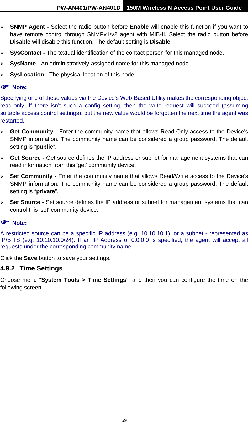 PW-AN401/PW-AN401D 150M Wireless N Access Point User Guide 59 &frac34; SNMP Agent - Select the radio button before Enable will enable this function if you want to have remote control through SNMPv1/v2 agent with MIB-II. Select the radio button before Disable will disable this function. The default setting is Disable. &frac34; SysContact - The textual identification of the contact person for this managed node. &frac34; SysName - An administratively-assigned name for this managed node. &frac34; SysLocation - The physical location of this node. ) Note: Specifying one of these values via the Device's Web-Based Utility makes the corresponding object read-only. If there isn't such a config setting, then the write request will succeed (assuming suitable access control settings), but the new value would be forgotten the next time the agent was restarted.  &frac34; Get Community - Enter the community name that allows Read-Only access to the Device's SNMP information. The community name can be considered a group password. The default setting is &ldquo;public&rdquo;.  &frac34; Get Source - Get source defines the IP address or subnet for management systems that can read information from this 'get' community device. &frac34; Set Community - Enter the community name that allows Read/Write access to the Device's SNMP information. The community name can be considered a group password. The default setting is &ldquo;private&rdquo;.  &frac34; Set Source - Set source defines the IP address or subnet for management systems that can control this 'set' community device. ) Note: A restricted source can be a specific IP address (e.g. 10.10.10.1), or a subnet - represented as IP/BITS (e.g. 10.10.10.0/24). If an IP Address of 0.0.0.0 is specified, the agent will accept all requests under the corresponding community name.   Click the Save button to save your settings.   4.9.2  Time Settings Choose menu &ldquo;System Tools > Time Settings&rdquo;, and then you can configure the time on the following screen. 
