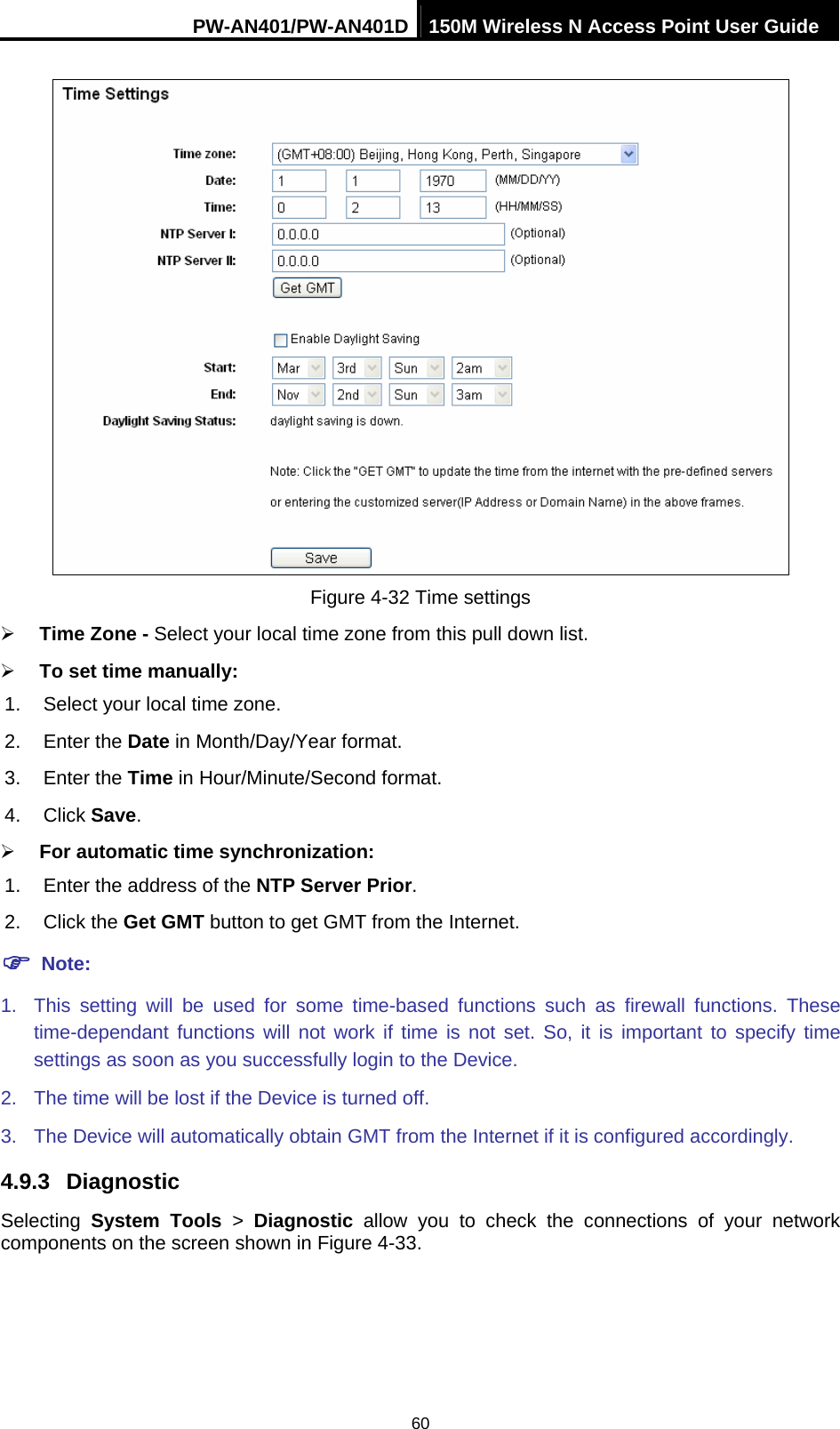 PW-AN401/PW-AN401D 150M Wireless N Access Point User Guide 60  Figure 4-32 Time settings &frac34; Time Zone - Select your local time zone from this pull down list. &frac34; To set time manually:   1.  Select your local time zone.   2. Enter the Date in Month/Day/Year format.   3. Enter the Time in Hour/Minute/Second format.   4. Click Save.  &frac34; For automatic time synchronization:   1.  Enter the address of the NTP Server Prior.  2. Click the Get GMT button to get GMT from the Internet.   ) Note: 1.  This setting will be used for some time-based functions such as firewall functions. These time-dependant functions will not work if time is not set. So, it is important to specify time settings as soon as you successfully login to the Device.   2.  The time will be lost if the Device is turned off.   3.  The Device will automatically obtain GMT from the Internet if it is configured accordingly. 4.9.3  Diagnostic Selecting  System Tools > Diagnostic allow you to check the connections of your network components on the screen shown in Figure 4-33. 
