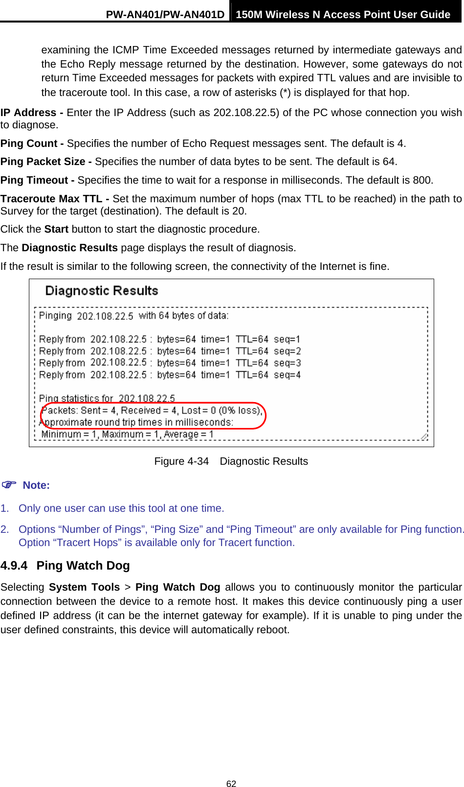 PW-AN401/PW-AN401D 150M Wireless N Access Point User Guide 62 examining the ICMP Time Exceeded messages returned by intermediate gateways and the Echo Reply message returned by the destination. However, some gateways do not return Time Exceeded messages for packets with expired TTL values and are invisible to the traceroute tool. In this case, a row of asterisks (*) is displayed for that hop.   IP Address - Enter the IP Address (such as 202.108.22.5) of the PC whose connection you wish to diagnose. Ping Count - Specifies the number of Echo Request messages sent. The default is 4.   Ping Packet Size - Specifies the number of data bytes to be sent. The default is 64. Ping Timeout - Specifies the time to wait for a response in milliseconds. The default is 800. Traceroute Max TTL - Set the maximum number of hops (max TTL to be reached) in the path to Survey for the target (destination). The default is 20.   Click the Start button to start the diagnostic procedure. The Diagnostic Results page displays the result of diagnosis. If the result is similar to the following screen, the connectivity of the Internet is fine.  Figure 4-34  Diagnostic Results ) Note: 1.  Only one user can use this tool at one time.   2.  Options &ldquo;Number of Pings&rdquo;, &ldquo;Ping Size&rdquo; and &ldquo;Ping Timeout&rdquo; are only available for Ping function. Option &ldquo;Tracert Hops&rdquo; is available only for Tracert function. 4.9.4  Ping Watch Dog Selecting  System Tools > Ping Watch Dog allows you to continuously monitor the particular connection between the device to a remote host. It makes this device continuously ping a user defined IP address (it can be the internet gateway for example). If it is unable to ping under the user defined constraints, this device will automatically reboot. 