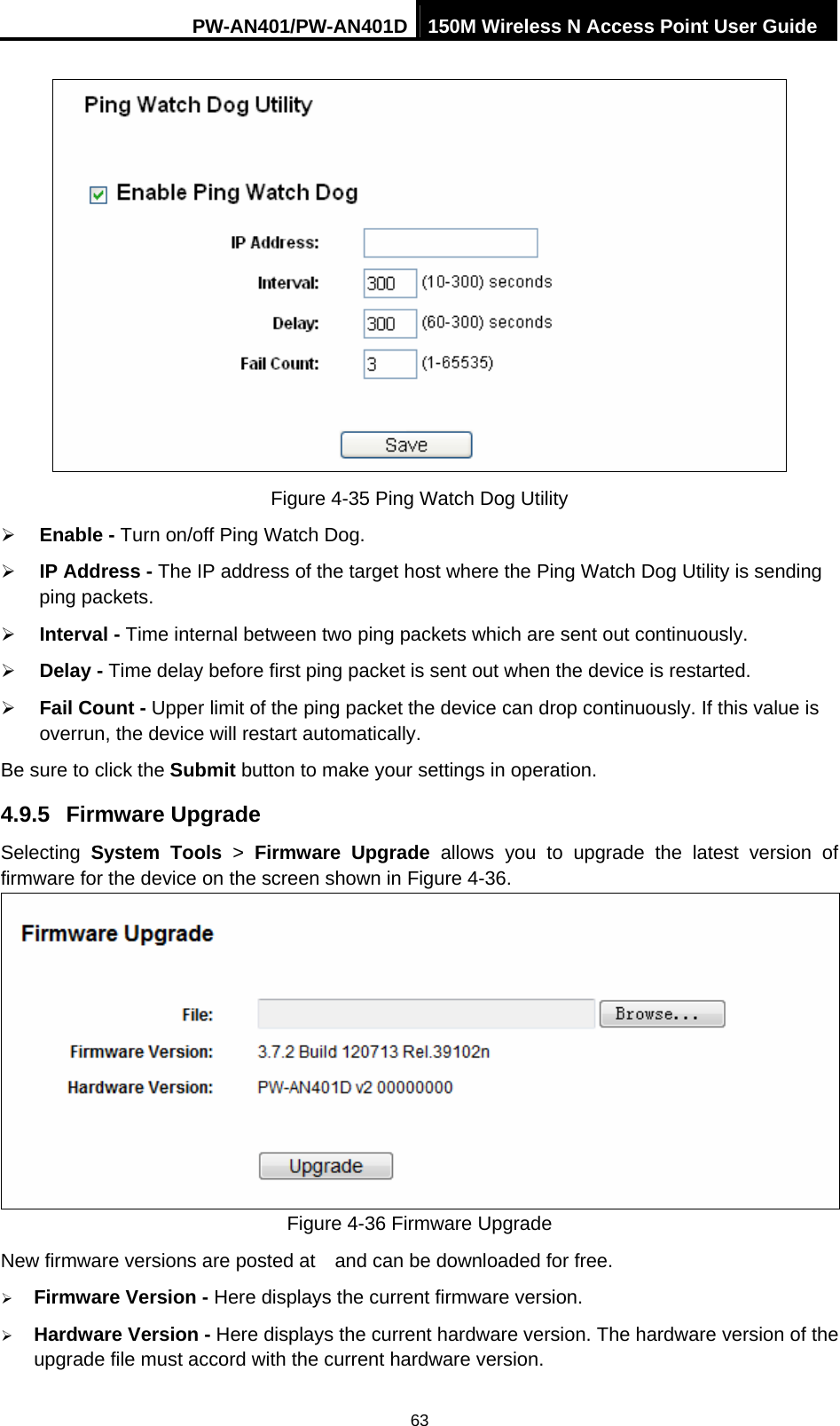 PW-AN401/PW-AN401D 150M Wireless N Access Point User Guide 63  Figure 4-35 Ping Watch Dog Utility &frac34; Enable - Turn on/off Ping Watch Dog. &frac34; IP Address - The IP address of the target host where the Ping Watch Dog Utility is sending ping packets. &frac34; Interval - Time internal between two ping packets which are sent out continuously. &frac34; Delay - Time delay before first ping packet is sent out when the device is restarted. &frac34; Fail Count - Upper limit of the ping packet the device can drop continuously. If this value is overrun, the device will restart automatically. Be sure to click the Submit button to make your settings in operation. 4.9.5  Firmware Upgrade Selecting  System Tools > Firmware Upgrade allows you to upgrade the latest version of firmware for the device on the screen shown in Figure 4-36.  Figure 4-36 Firmware Upgrade New firmware versions are posted at    and can be downloaded for free.   &frac34; Firmware Version - Here displays the current firmware version. &frac34; Hardware Version - Here displays the current hardware version. The hardware version of the upgrade file must accord with the current hardware version. 