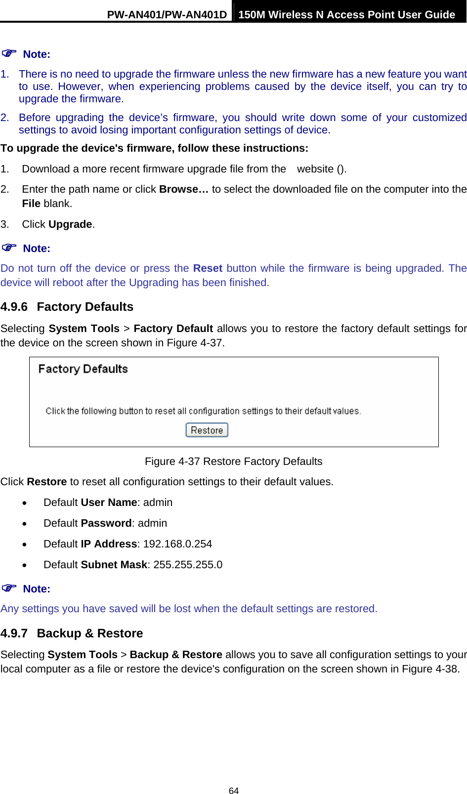 PW-AN401/PW-AN401D 150M Wireless N Access Point User Guide 64 ) Note: 1.  There is no need to upgrade the firmware unless the new firmware has a new feature you want to use. However, when experiencing problems caused by the device itself, you can try to upgrade the firmware. 2.  Before upgrading the device&rsquo;s firmware, you should write down some of your customized settings to avoid losing important configuration settings of device. To upgrade the device's firmware, follow these instructions: 1.  Download a more recent firmware upgrade file from the    website (). 2.  Enter the path name or click Browse&hellip; to select the downloaded file on the computer into the File blank. 3. Click Upgrade. ) Note: Do not turn off the device or press the Reset button while the firmware is being upgraded. The device will reboot after the Upgrading has been finished. 4.9.6  Factory Defaults Selecting System Tools > Factory Default allows you to restore the factory default settings for the device on the screen shown in Figure 4-37.  Figure 4-37 Restore Factory Defaults Click Restore to reset all configuration settings to their default values.   &bull; Default User Name: admin &bull; Default Password: admin &bull; Default IP Address: 192.168.0.254 &bull; Default Subnet Mask: 255.255.255.0 ) Note: Any settings you have saved will be lost when the default settings are restored. 4.9.7  Backup &amp; Restore Selecting System Tools > Backup &amp; Restore allows you to save all configuration settings to your local computer as a file or restore the device's configuration on the screen shown in Figure 4-38. 