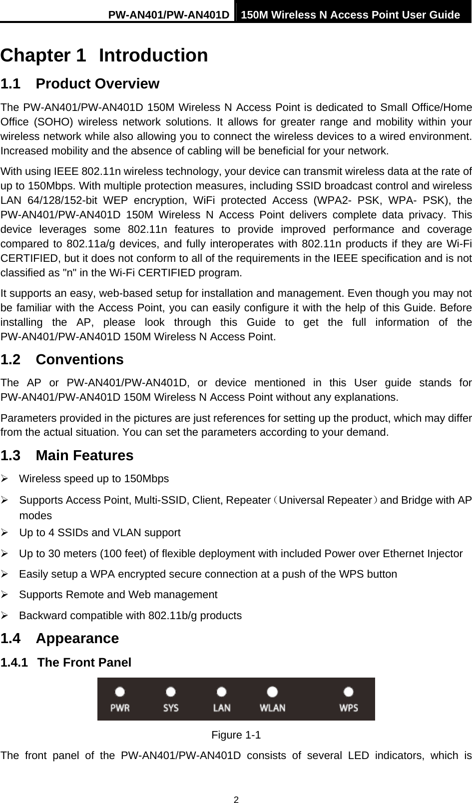 PW-AN401/PW-AN401D 150M Wireless N Access Point User Guide 2 Chapter 1  Introduction 1.1  Product Overview The PW-AN401/PW-AN401D 150M Wireless N Access Point is dedicated to Small Office/Home Office (SOHO) wireless network solutions. It allows for greater range and mobility within your wireless network while also allowing you to connect the wireless devices to a wired environment. Increased mobility and the absence of cabling will be beneficial for your network. With using IEEE 802.11n wireless technology, your device can transmit wireless data at the rate of up to 150Mbps. With multiple protection measures, including SSID broadcast control and wireless LAN 64/128/152-bit WEP encryption, WiFi protected Access (WPA2- PSK, WPA- PSK), the PW-AN401/PW-AN401D 150M Wireless N Access Point delivers complete data privacy. This device leverages some 802.11n features to provide improved performance and coverage compared to 802.11a/g devices, and fully interoperates with 802.11n products if they are Wi-Fi CERTIFIED, but it does not conform to all of the requirements in the IEEE specification and is not classified as "n" in the Wi-Fi CERTIFIED program. It supports an easy, web-based setup for installation and management. Even though you may not be familiar with the Access Point, you can easily configure it with the help of this Guide. Before installing the AP, please look through this Guide to get the full information of the PW-AN401/PW-AN401D 150M Wireless N Access Point. 1.2  Conventions The AP or PW-AN401/PW-AN401D, or device mentioned in this User guide stands for PW-AN401/PW-AN401D 150M Wireless N Access Point without any explanations. Parameters provided in the pictures are just references for setting up the product, which may differ from the actual situation. You can set the parameters according to your demand. 1.3  Main Features &frac34;  Wireless speed up to 150Mbps &frac34;  Supports Access Point, Multi-SSID, Client, Repeater（Universal Repeater）and Bridge with AP modes  &frac34;  Up to 4 SSIDs and VLAN support &frac34;  Up to 30 meters (100 feet) of flexible deployment with included Power over Ethernet Injector &frac34;  Easily setup a WPA encrypted secure connection at a push of the WPS button &frac34;  Supports Remote and Web management &frac34;  Backward compatible with 802.11b/g products 1.4  Appearance 1.4.1  The Front Panel  Figure 1-1 The front panel of the PW-AN401/PW-AN401D consists of several LED indicators, which is 
