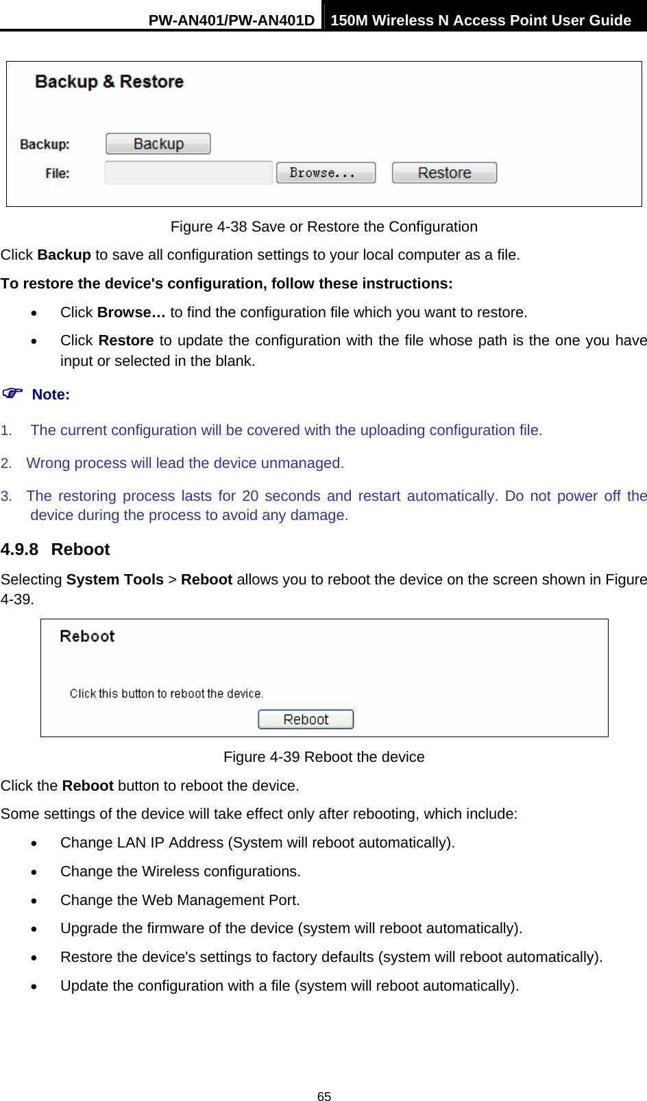 PW-AN401/PW-AN401D 150M Wireless N Access Point User Guide 65  Figure 4-38 Save or Restore the Configuration Click Backup to save all configuration settings to your local computer as a file.   To restore the device's configuration, follow these instructions: &bull; Click Browse&hellip; to find the configuration file which you want to restore.   &bull; Click Restore to update the configuration with the file whose path is the one you have input or selected in the blank. ) Note: 1.  The current configuration will be covered with the uploading configuration file.   2.  Wrong process will lead the device unmanaged.   3.  The restoring process lasts for 20 seconds and restart automatically. Do not power off the device during the process to avoid any damage. 4.9.8  Reboot Selecting System Tools > Reboot allows you to reboot the device on the screen shown in Figure 4-39.  Figure 4-39 Reboot the device Click the Reboot button to reboot the device. Some settings of the device will take effect only after rebooting, which include: &bull; Change LAN IP Address (System will reboot automatically). &bull; Change the Wireless configurations. &bull; Change the Web Management Port. &bull; Upgrade the firmware of the device (system will reboot automatically). &bull; Restore the device's settings to factory defaults (system will reboot automatically). &bull; Update the configuration with a file (system will reboot automatically).   