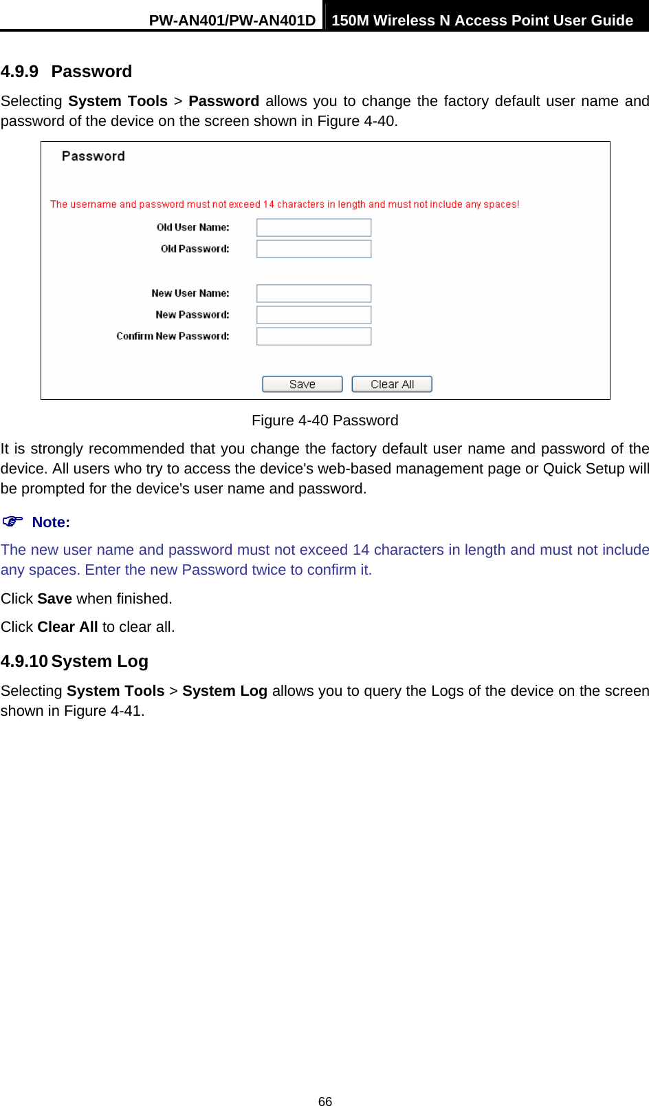 PW-AN401/PW-AN401D 150M Wireless N Access Point User Guide 66 4.9.9  Password Selecting System Tools > Password allows you to change the factory default user name and password of the device on the screen shown in Figure 4-40.  Figure 4-40 Password It is strongly recommended that you change the factory default user name and password of the device. All users who try to access the device's web-based management page or Quick Setup will be prompted for the device's user name and password. ) Note: The new user name and password must not exceed 14 characters in length and must not include any spaces. Enter the new Password twice to confirm it. Click Save when finished. Click Clear All to clear all. 4.9.10 System Log Selecting System Tools > System Log allows you to query the Logs of the device on the screen shown in Figure 4-41. 