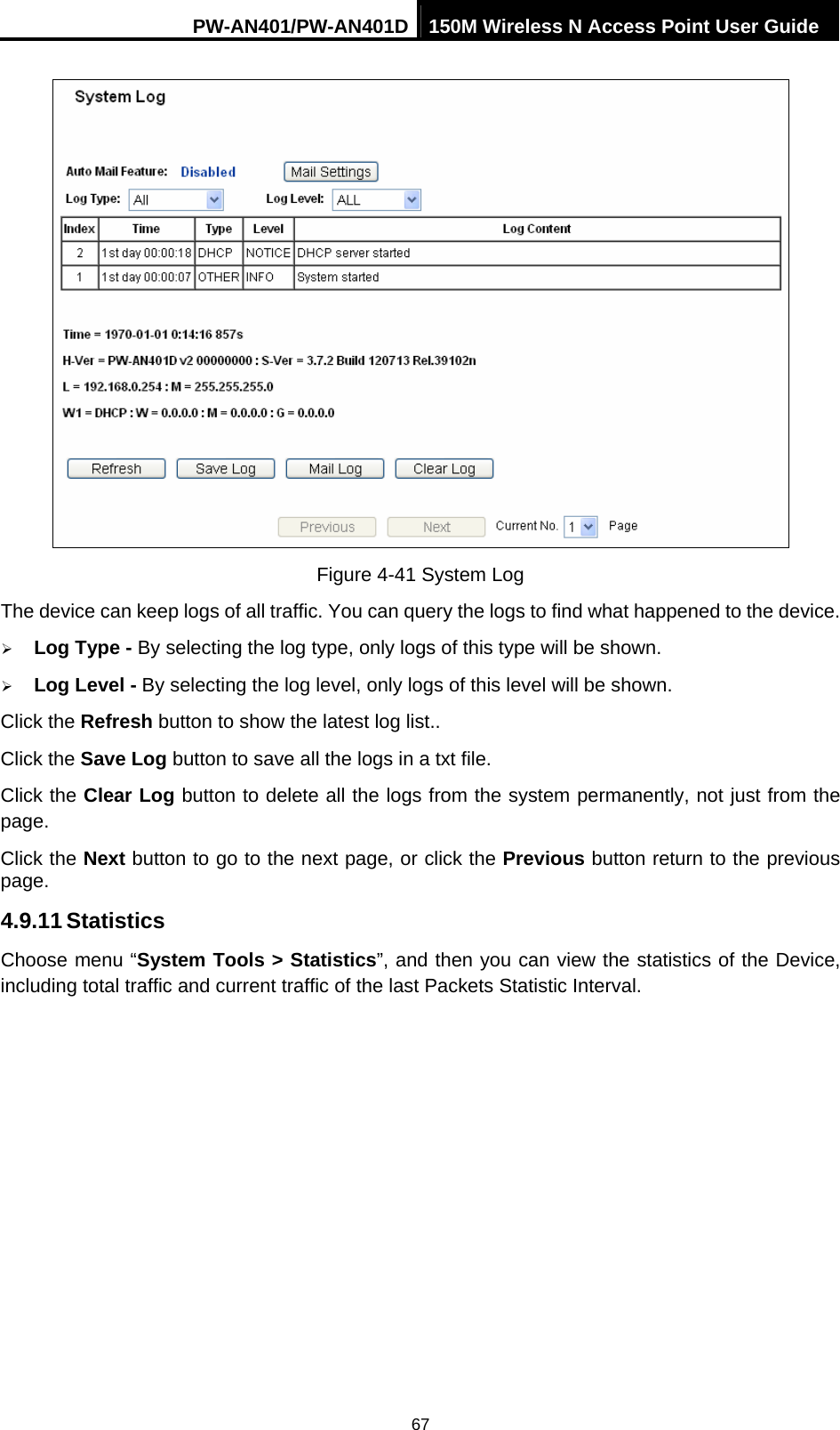 PW-AN401/PW-AN401D 150M Wireless N Access Point User Guide 67  Figure 4-41 System Log The device can keep logs of all traffic. You can query the logs to find what happened to the device. &frac34; Log Type - By selecting the log type, only logs of this type will be shown.   &frac34; Log Level - By selecting the log level, only logs of this level will be shown.   Click the Refresh button to show the latest log list.. Click the Save Log button to save all the logs in a txt file. Click the Clear Log button to delete all the logs from the system permanently, not just from the page. Click the Next button to go to the next page, or click the Previous button return to the previous page. 4.9.11 Statistics Choose menu &ldquo;System Tools > Statistics&rdquo;, and then you can view the statistics of the Device, including total traffic and current traffic of the last Packets Statistic Interval. 