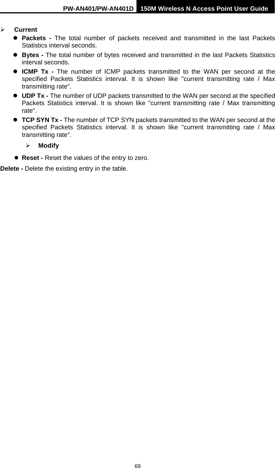 PW-AN401/PW-AN401D 150M Wireless N Access Point User Guide 69 &frac34; Current  z Packets - The total number of packets received and transmitted in the last Packets Statistics interval seconds.   z Bytes - The total number of bytes received and transmitted in the last Packets Statistics interval seconds.   z ICMP Tx - The number of ICMP packets transmitted to the WAN per second at the specified Packets Statistics interval. It is shown like "current transmitting rate / Max transmitting rate".   z UDP Tx - The number of UDP packets transmitted to the WAN per second at the specified Packets Statistics interval. It is shown like "current transmitting rate / Max transmitting rate".  z TCP SYN Tx - The number of TCP SYN packets transmitted to the WAN per second at the specified Packets Statistics interval. It is shown like "current transmitting rate / Max transmitting rate".   &frac34; Modify  z Reset - Reset the values of the entry to zero.   Delete - Delete the existing entry in the table. 