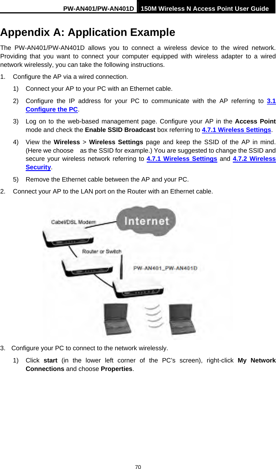 PW-AN401/PW-AN401D 150M Wireless N Access Point User Guide 70 Appendix A: Application Example The PW-AN401/PW-AN401D allows you to connect a wireless device to the wired network. Providing that you want to connect your computer equipped with wireless adapter to a wired network wirelessly, you can take the following instructions. 1.  Configure the AP via a wired connection. 1)  Connect your AP to your PC with an Ethernet cable. 2)  Configure the IP address for your PC to communicate with the AP referring to 3.1 Configure the PC. 3)  Log on to the web-based management page. Configure your AP in the Access Point mode and check the Enable SSID Broadcast box referring to 4.7.1 Wireless Settings. 4) View the Wireless > Wireless Settings page and keep the SSID of the AP in mind. (Here we choose    as the SSID for example.) You are suggested to change the SSID and secure your wireless network referring to 4.7.1 Wireless Settings and 4.7.2 Wireless Security. 5)  Remove the Ethernet cable between the AP and your PC. 2.  Connect your AP to the LAN port on the Router with an Ethernet cable.  3.  Configure your PC to connect to the network wirelessly. 1) Click start (in the lower left corner of the PC&rsquo;s screen), right-click My Network Connections and choose Properties. 