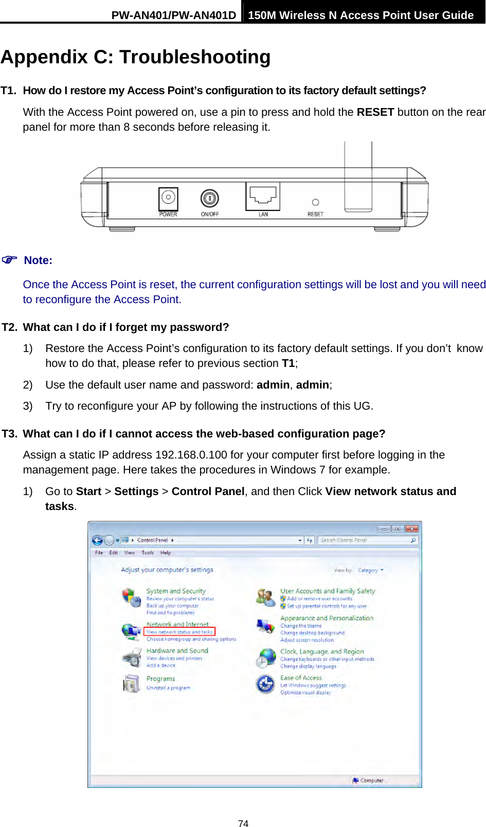 PW-AN401/PW-AN401D 150M Wireless N Access Point User Guide 74 Appendix C: Troubleshooting T1.  How do I restore my Access Point&rsquo;s configuration to its factory default settings? With the Access Point powered on, use a pin to press and hold the RESET button on the rear panel for more than 8 seconds before releasing it.  ) Note: Once the Access Point is reset, the current configuration settings will be lost and you will need to reconfigure the Access Point. T2.  What can I do if I forget my password? 1)  Restore the Access Point&rsquo;s configuration to its factory default settings. If you don&rsquo;t know how to do that, please refer to previous section T1; 2)  Use the default user name and password: admin, admin; 3)  Try to reconfigure your AP by following the instructions of this UG. T3.  What can I do if I cannot access the web-based configuration page? Assign a static IP address 192.168.0.100 for your computer first before logging in the management page. Here takes the procedures in Windows 7 for example. 1) Go to Start > Settings > Control Panel, and then Click View network status and tasks.  