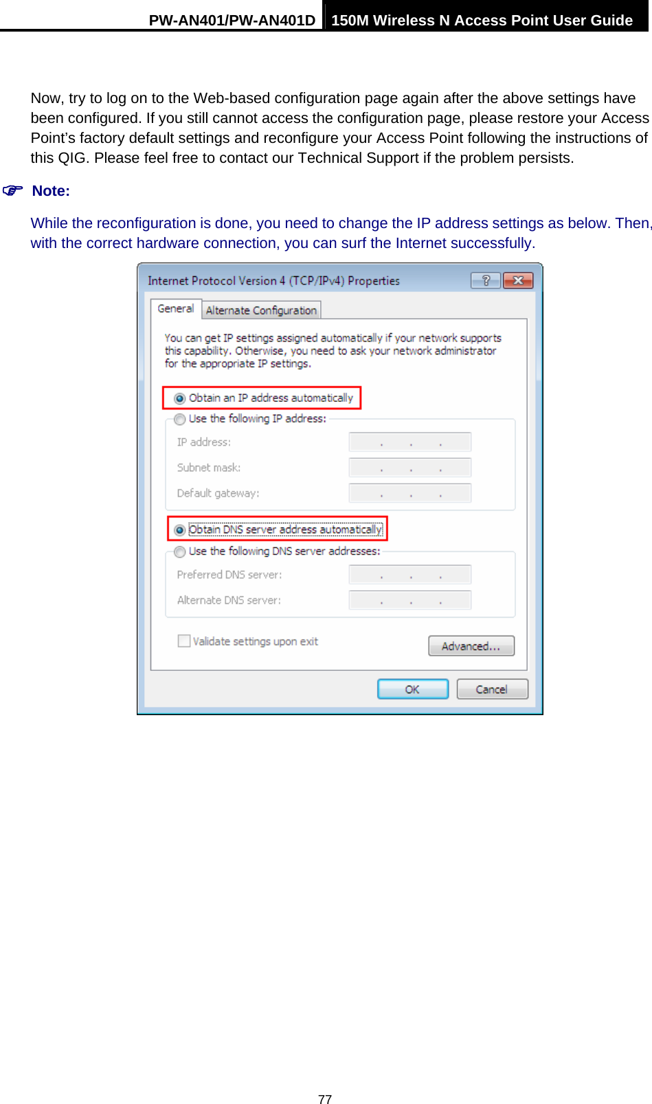 PW-AN401/PW-AN401D 150M Wireless N Access Point User Guide 77  Now, try to log on to the Web-based configuration page again after the above settings have been configured. If you still cannot access the configuration page, please restore your Access Point&rsquo;s factory default settings and reconfigure your Access Point following the instructions of this QIG. Please feel free to contact our Technical Support if the problem persists. ) Note: While the reconfiguration is done, you need to change the IP address settings as below. Then, with the correct hardware connection, you can surf the Internet successfully.  