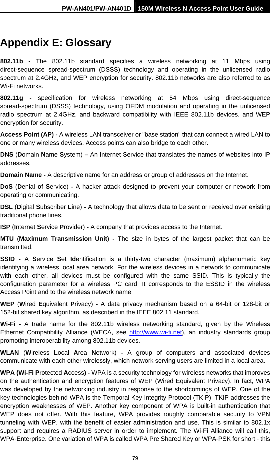 PW-AN401/PW-AN401D 150M Wireless N Access Point User Guide 79 Appendix E: Glossary 802.11b - The 802.11b standard specifies a wireless networking at 11 Mbps using direct-sequence spread-spectrum (DSSS) technology and operating in the unlicensed radio spectrum at 2.4GHz, and WEP encryption for security. 802.11b networks are also referred to as Wi-Fi networks. 802.11g - specification for wireless networking at 54 Mbps using direct-sequence spread-spectrum (DSSS) technology, using OFDM modulation and operating in the unlicensed radio spectrum at 2.4GHz, and backward compatibility with IEEE 802.11b devices, and WEP encryption for security. Access Point (AP) - A wireless LAN transceiver or "base station" that can connect a wired LAN to one or many wireless devices. Access points can also bridge to each other. DNS (Domain Name System) &ndash; An Internet Service that translates the names of websites into IP addresses. Domain Name - A descriptive name for an address or group of addresses on the Internet.   DoS (Denial of Service) - A hacker attack designed to prevent your computer or network from operating or communicating. DSL (Digital Subscriber Line) - A technology that allows data to be sent or received over existing traditional phone lines. ISP (Internet Service Provider) - A company that provides access to the Internet. MTU  (Maximum Transmission Unit)  - The size in bytes of the largest packet that can be transmitted. SSID - A  Service  Set  Identification is a thirty-two character (maximum) alphanumeric key identifying a wireless local area network. For the wireless devices in a network to communicate with each other, all devices must be configured with the same SSID. This is typically the configuration parameter for a wireless PC card. It corresponds to the ESSID in the wireless Access Point and to the wireless network name.   WEP  (Wired  Equivalent  Privacy)  - A data privacy mechanism based on a 64-bit or 128-bit or 152-bit shared key algorithm, as described in the IEEE 802.11 standard.   Wi-Fi - A trade name for the 802.11b wireless networking standard, given by the Wireless Ethernet Compatibility Alliance (WECA, see http://www.wi-fi.net), an industry standards group promoting interoperability among 802.11b devices. WLAN  (Wireless  Local  Area  Network)  - A group of computers and associated devices communicate with each other wirelessly, which network serving users are limited in a local area. WPA (Wi-Fi Protected Access) - WPA is a security technology for wireless networks that improves on the authentication and encryption features of WEP (Wired Equivalent Privacy). In fact, WPA was developed by the networking industry in response to the shortcomings of WEP. One of the key technologies behind WPA is the Temporal Key Integrity Protocol (TKIP). TKIP addresses the encryption weaknesses of WEP. Another key component of WPA is built-in authentication that WEP does not offer. With this feature, WPA provides roughly comparable security to VPN tunneling with WEP, with the benefit of easier administration and use. This is similar to 802.1x support and requires a RADIUS server in order to implement. The Wi-Fi Alliance will call this, WPA-Enterprise. One variation of WPA is called WPA Pre Shared Key or WPA-PSK for short - this 