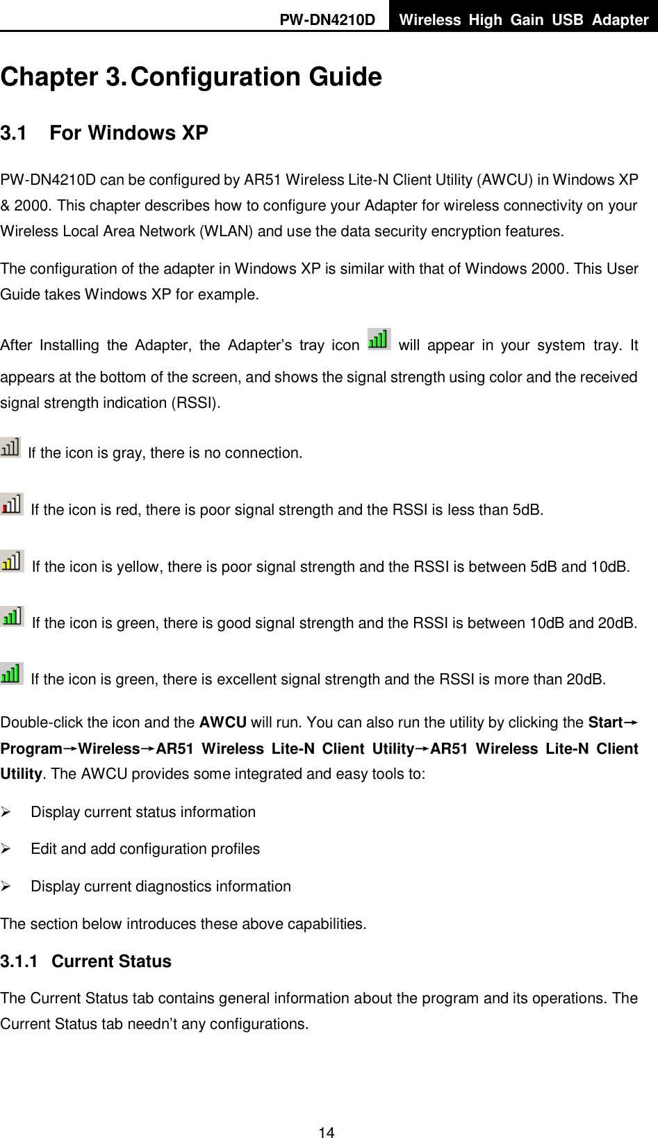 PW-DN4210D Wireless  High  Gain  USB  Adapter  14  Chapter 3. Configuration Guide 3.1  For Windows XP PW-DN4210D can be configured by AR51 Wireless Lite-N Client Utility (AWCU) in Windows XP &amp; 2000. This chapter describes how to configure your Adapter for wireless connectivity on your Wireless Local Area Network (WLAN) and use the data security encryption features.   The configuration of the adapter in Windows XP is similar with that of Windows 2000. This User Guide takes Windows XP for example. After  Installing  the  Adapter,  the  Adapter‟s  tray  icon    will  appear  in  your  system  tray.  It appears at the bottom of the screen, and shows the signal strength using color and the received signal strength indication (RSSI).  If the icon is gray, there is no connection.   If the icon is red, there is poor signal strength and the RSSI is less than 5dB.   If the icon is yellow, there is poor signal strength and the RSSI is between 5dB and 10dB.   If the icon is green, there is good signal strength and the RSSI is between 10dB and 20dB.   If the icon is green, there is excellent signal strength and the RSSI is more than 20dB. Double-click the icon and the AWCU will run. You can also run the utility by clicking the Start&rarr;Program&rarr;Wireless&rarr;30BAR51  Wireless  Lite-N  Client  Utility&rarr;AR51  Wireless  Lite-N  Client Utility. The AWCU provides some integrated and easy tools to:   Display current status information   Edit and add configuration profiles   Display current diagnostics information The section below introduces these above capabilities. 3.1.1  Current Status The Current Status tab contains general information about the program and its operations. The Current Status tab needn‟t any configurations. 