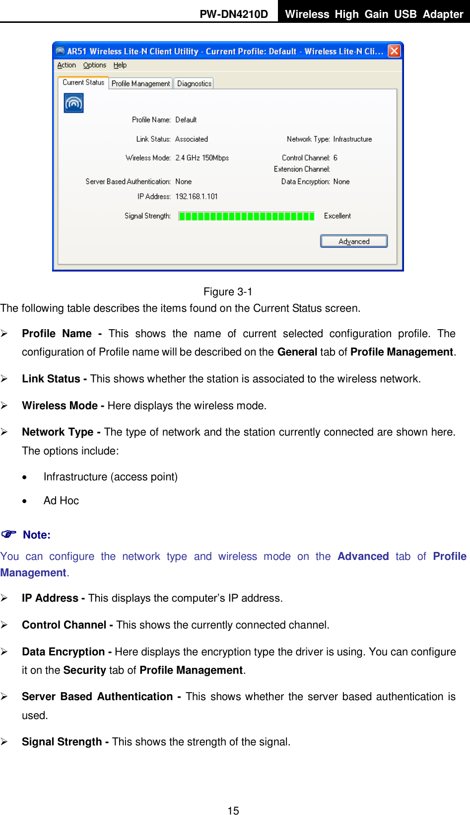 PW-DN4210D Wireless  High  Gain  USB  Adapter  15  Figure 3-1 The following table describes the items found on the Current Status screen.  Profile  Name  -  This  shows  the  name  of  current  selected  configuration  profile.  The configuration of Profile name will be described on the General tab of Profile Management.    Link Status - This shows whether the station is associated to the wireless network.  Wireless Mode - Here displays the wireless mode.  Network Type - The type of network and the station currently connected are shown here. The options include:   Infrastructure (access point)   Ad Hoc  Note: You  can  configure  the  network  type  and  wireless  mode  on  the  Advanced  tab  of  Profile Management.  IP Address - This displays the computer‟s IP address.  Control Channel - This shows the currently connected channel.  Data Encryption - Here displays the encryption type the driver is using. You can configure it on the Security tab of Profile Management.  Server Based Authentication - This shows whether the server based authentication is used.  Signal Strength - This shows the strength of the signal. 