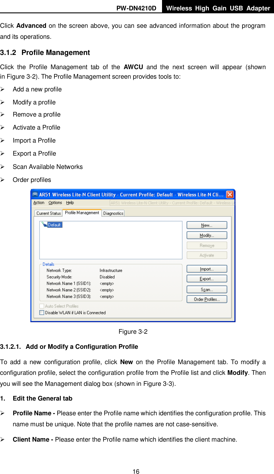 PW-DN4210D Wireless  High  Gain  USB  Adapter  16 Click Advanced on the screen above, you can see advanced information about the program and its operations. 3.1.2  Profile Management Click  the  Profile  Management  tab  of  the  AWCU  and  the  next  screen  will  appear  (shown in XFigure 3-2X). The Profile Management screen provides tools to:   Add a new profile   Modify a profile   Remove a profile   Activate a Profile   Import a Profile   Export a Profile   Scan Available Networks   Order profiles  Figure 3-2 3.1.2.1.  Add or Modify a Configuration Profile To add  a new  configuration profile, click  New  on the Profile Management tab. To  modify a configuration profile, select the configuration profile from the Profile list and click Modify. Then you will see the Management dialog box (shown in XFigure 3-3). 1.  Edit the General tab  Profile Name - Please enter the Profile name which identifies the configuration profile. This name must be unique. Note that the profile names are not case-sensitive.  Client Name - Please enter the Profile name which identifies the client machine. 