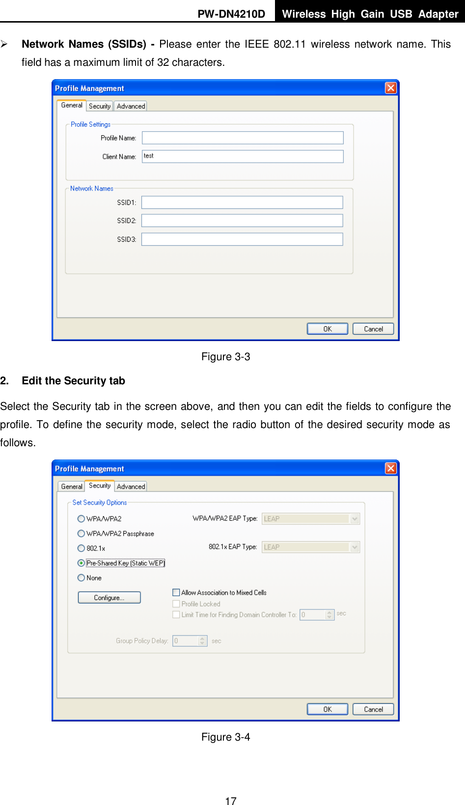 PW-DN4210D Wireless  High  Gain  USB  Adapter  17  Network Names (SSIDs) - Please enter the IEEE 802.11 wireless network name. This field has a maximum limit of 32 characters.  Figure 3-3 2.  Edit the Security tab Select the Security tab in the screen above, and then you can edit the fields to configure the profile. To define the security mode, select the radio button of the desired security mode as follows.  Figure 3-4 