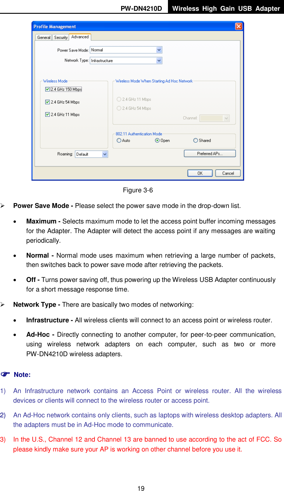 PW-DN4210D Wireless  High  Gain  USB  Adapter  19  Figure 3-6  Power Save Mode - Please select the power save mode in the drop-down list.  Maximum - Selects maximum mode to let the access point buffer incoming messages for the Adapter. The Adapter will detect the access point if any messages are waiting periodically.  Normal - Normal mode uses maximum when retrieving a large number of packets, then switches back to power save mode after retrieving the packets.  Off - Turns power saving off, thus powering up the Wireless USB Adapter continuously for a short message response time.  Network Type - There are basically two modes of networking:  Infrastructure - All wireless clients will connect to an access point or wireless router.  Ad-Hoc - Directly connecting to another computer, for peer-to-peer communication, using  wireless  network  adapters  on  each  computer,  such  as  two  or  more PW-DN4210D wireless adapters.  Note: 1)  An  Infrastructure  network  contains  an  Access  Point  or  wireless  router.  All  the  wireless devices or clients will connect to the wireless router or access point. 2) An Ad-Hoc network contains only clients, such as laptops with wireless desktop adapters. All the adapters must be in Ad-Hoc mode to communicate. 3)  In the U.S., Channel 12 and Channel 13 are banned to use according to the act of FCC. So please kindly make sure your AP is working on other channel before you use it. 