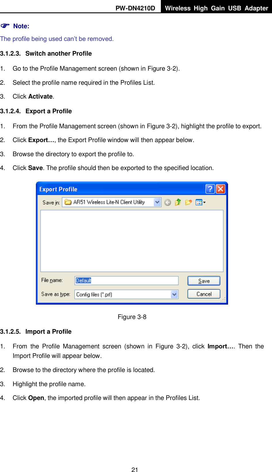 PW-DN4210D Wireless  High  Gain  USB  Adapter  21  Note: The profile being used can‟t be removed. 3.1.2.3.  Switch another Profile 1.  Go to the Profile Management screen (shown in XFigure 3-2X). 2.  Select the profile name required in the Profiles List. 3.  Click Activate. 3.1.2.4.  Export a Profile 1.  From the Profile Management screen (shown in XFigure 3-2X), highlight the profile to export. 2.  Click Export&hellip;, the Export Profile window will then appear below. 3.  Browse the directory to export the profile to. 4.  Click Save. The profile should then be exported to the specified location.  Figure 3-8 3.1.2.5.  Import a Profile 1.  From  the  Profile  Management  screen  (shown  in  XFigure  3-2),  click  Import&hellip;.  Then  the Import Profile will appear below. 2.  Browse to the directory where the profile is located. 3.  Highlight the profile name. 4.  Click Open, the imported profile will then appear in the Profiles List. 