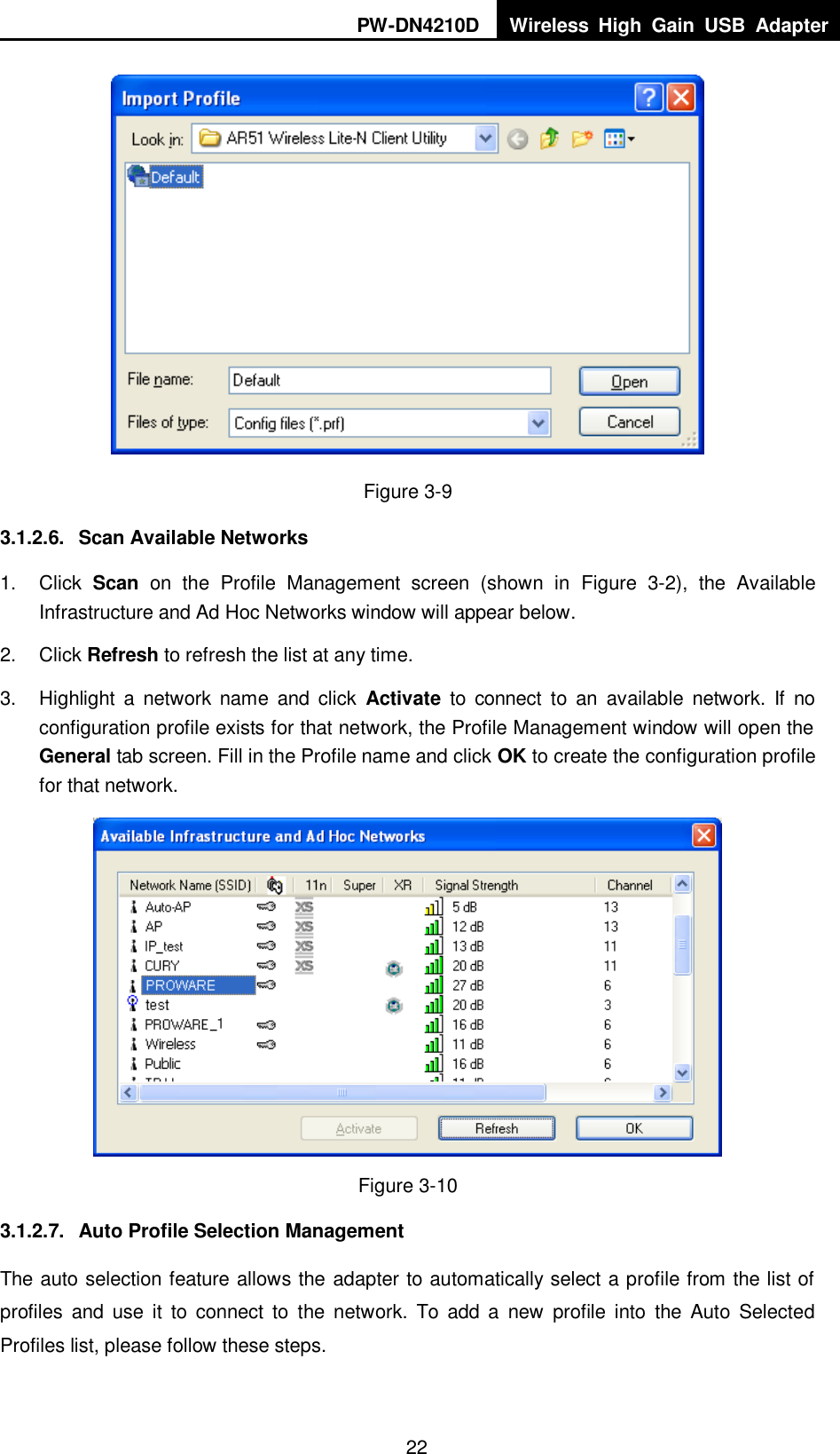 PW-DN4210D Wireless  High  Gain  USB  Adapter  22  Figure 3-9 3.1.2.6.  Scan Available Networks 1.  Click  Scan  on  the  Profile  Management  screen  (shown  in  XFigure  3-2X),  the  Available Infrastructure and Ad Hoc Networks window will appear below. 2.  Click Refresh to refresh the list at any time. 3.  Highlight  a  network  name  and  click  Activate  to connect  to  an  available  network.  If  no configuration profile exists for that network, the Profile Management window will open the General tab screen. Fill in the Profile name and click OK to create the configuration profile for that network.  Figure 3-10 3.1.2.7.  Auto Profile Selection Management The auto selection feature allows the adapter to automatically select a profile from the list of profiles  and  use  it  to connect  to  the  network.  To  add  a  new  profile  into  the  Auto  Selected Profiles list, please follow these steps. 