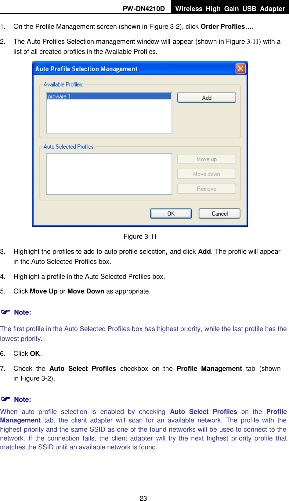 PW-DN4210D Wireless  High  Gain  USB  Adapter  23 1.  On the Profile Management screen (shown in XFigure 3-2X), click Order Profiles&hellip;. 2.  The Auto Profiles Selection management window will appear (shown in XFigure 3-11) with a list of all created profiles in the Available Profiles.  Figure 3-11 3.  Highlight the profiles to add to auto profile selection, and click Add. The profile will appear in the Auto Selected Profiles box. 4.  Highlight a profile in the Auto Selected Profiles box. 5.  Click Move Up or Move Down as appropriate.    Note: The first profile in the Auto Selected Profiles box has highest priority, while the last profile has the lowest priority. 6.  Click OK. 7.  Check  the  Auto  Select  Profiles  checkbox  on  the  Profile  Management  tab  (shown in XFigure 3-2).  Note: When  auto  profile  selection  is  enabled  by  checking  Auto  Select  Profiles  on  the  Profile Management  tab,  the  client  adapter  will  scan  for  an  available  network.  The  profile  with  the highest priority and the same SSID as one of the found networks will be used to connect to the network.  If  the  connection  fails,  the  client  adapter  will  try  the  next  highest  priority  profile  that matches the SSID until an available network is found. 