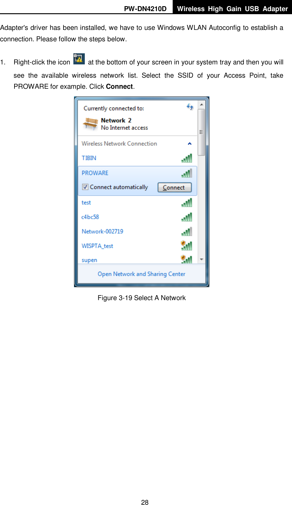 PW-DN4210D Wireless  High  Gain  USB  Adapter  28 Adapter's driver has been installed, we have to use Windows WLAN Autoconfig to establish a connection. Please follow the steps below.   1.  Right-click the icon    at the bottom of your screen in your system tray and then you will see  the  available  wireless  network  list.  Select  the  SSID  of  your  Access  Point,  take PROWARE for example. Click Connect.  Figure 3-19 Select A Network 