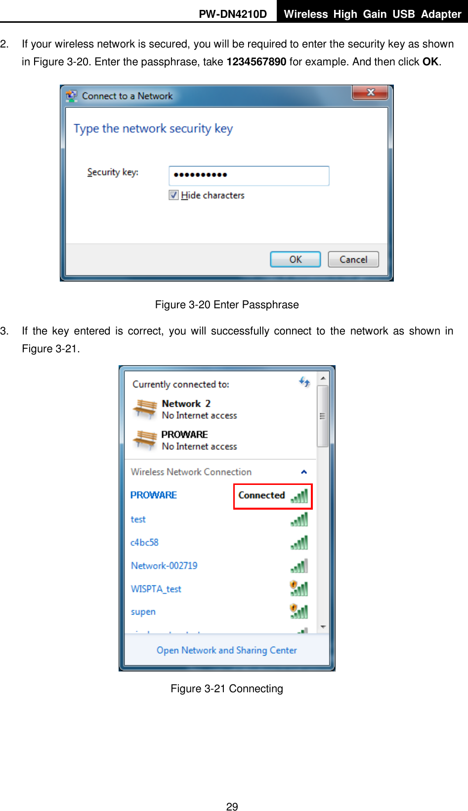 PW-DN4210D Wireless  High  Gain  USB  Adapter  29 2.  If your wireless network is secured, you will be required to enter the security key as shown in Figure 3-20. Enter the passphrase, take 1234567890 for example. And then click OK.  Figure 3-20 Enter Passphrase 3.  If  the key entered  is  correct,  you will  successfully connect to  the  network  as shown in Figure 3-21.  Figure 3-21 Connecting  