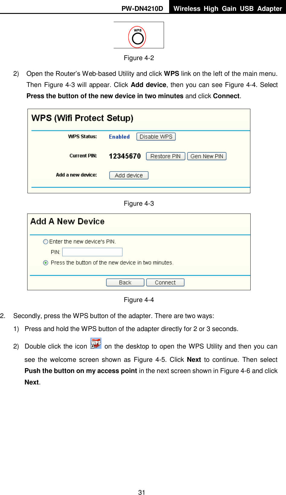 PW-DN4210D Wireless  High  Gain  USB  Adapter  31  Figure 4-2 2)  Open the Router‟s Web-based Utility and click WPS link on the left of the main menu. Then X Figure 4-3 will appear. Click Add device, then you can see Figure 4-4. Select Press the button of the new device in two minutes and click Connect.    Figure 4-3  Figure 4-4 2.  Secondly, press the WPS button of the adapter. There are two ways: 1)  Press and hold the WPS button of the adapter directly for 2 or 3 seconds. 2)  Double click the icon    on the desktop to open the WPS Utility and then you can see the welcome  screen  shown  as  Figure  4-5. Click  Next  to continue. Then  select Push the button on my access point in the next screen shown in Figure 4-6 and click Next. 