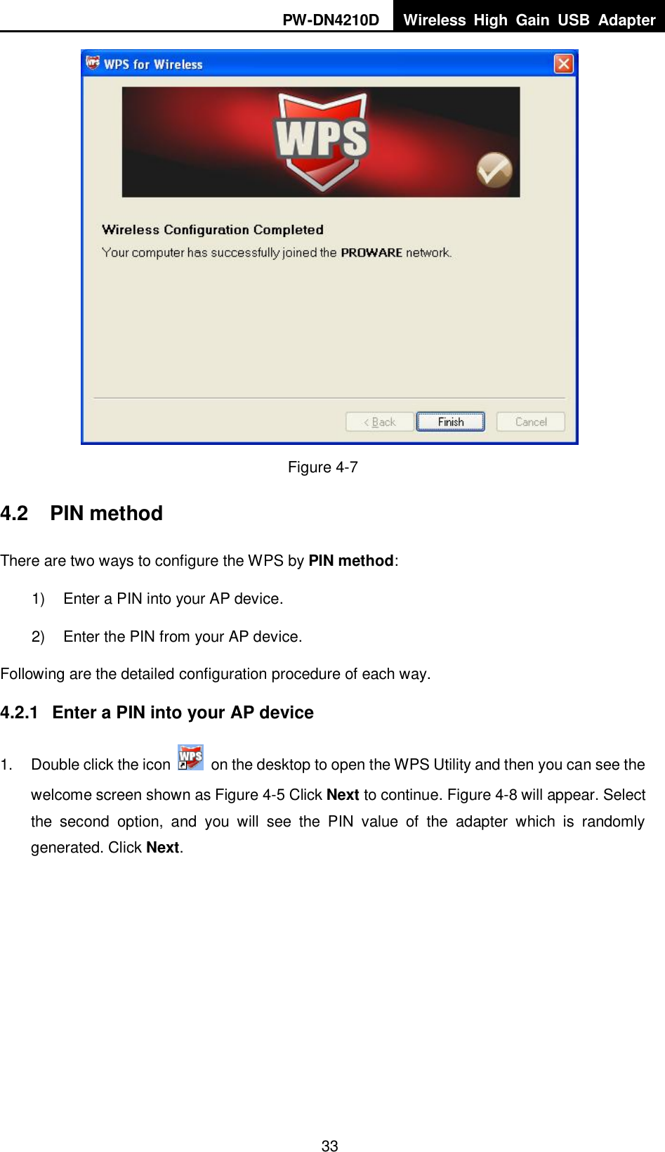 PW-DN4210D Wireless  High  Gain  USB  Adapter  33  Figure 4-7 4.2  PIN method There are two ways to configure the WPS by PIN method: 1)  Enter a PIN into your AP device. 2)  Enter the PIN from your AP device.   Following are the detailed configuration procedure of each way.   4.2.1  Enter a PIN into your AP device 1.  Double click the icon    on the desktop to open the WPS Utility and then you can see the welcome screen shown as Figure 4-5 Click Next to continue. Figure 4-8 will appear. Select the  second  option,  and  you  will  see  the  PIN  value  of  the  adapter  which  is  randomly generated. Click Next. 
