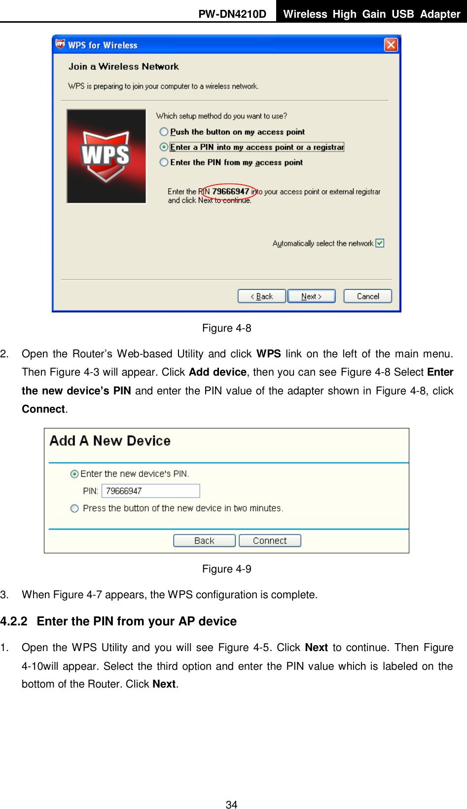 PW-DN4210D Wireless  High  Gain  USB  Adapter  34  Figure 4-8 2.  Open the Router‟s Web-based  Utility and click WPS link  on the left  of  the  main menu. Then XFigure 4-3 will appear. Click Add device, then you can see X Figure 4-8 Select Enter the new device&rsquo;s PIN and enter the PIN value of the adapter shown in Figure 4-8, click Connect.  Figure 4-9 3.  When Figure 4-7 appears, the WPS configuration is complete. 4.2.2  Enter the PIN from your AP device 1.  Open the WPS Utility and you will see Figure 4-5 . Click Next to continue. Then Figure 4-10will appear. Select the third option and enter the PIN value which is labeled on the bottom of the Router. Click Next. 