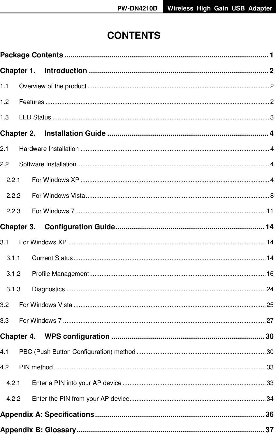 PW-DN4210D Wireless  High  Gain  USB  Adapter    CONTENTS Package Contents .................................................................................................... 1 Chapter 1. Introduction ........................................................................................ 2 1.1 Overview of the product ........................................................................................................ 2 1.2 Features ................................................................................................................................ 2 1.3 LED Status ............................................................................................................................ 3 Chapter 2. Installation Guide ............................................................................... 4 2.1 Hardware Installation ............................................................................................................ 4 2.2 Software Installation .............................................................................................................. 4 2.2.1 For Windows XP ............................................................................................................ 4 2.2.2 For Windows Vista ......................................................................................................... 8 2.2.3 For Windows 7 ............................................................................................................. 11 Chapter 3. Configuration Guide ......................................................................... 14 3.1 For Windows XP ................................................................................................................. 14 3.1.1 Current Status .............................................................................................................. 14 3.1.2 Profile Management ..................................................................................................... 16 3.1.3 Diagnostics .................................................................................................................. 24 3.2 For Windows Vista .............................................................................................................. 25 3.3 For Windows 7 .................................................................................................................... 27 Chapter 4. WPS configuration ........................................................................... 30 4.1 PBC (Push Button Configuration) method .......................................................................... 30 4.2 PIN method ......................................................................................................................... 33 4.2.1 Enter a PIN into your AP device .................................................................................. 33 4.2.2 Enter the PIN from your AP device.............................................................................. 34 Appendix A: Specifications ................................................................................... 36 Appendix B: Glossary ............................................................................................ 37 