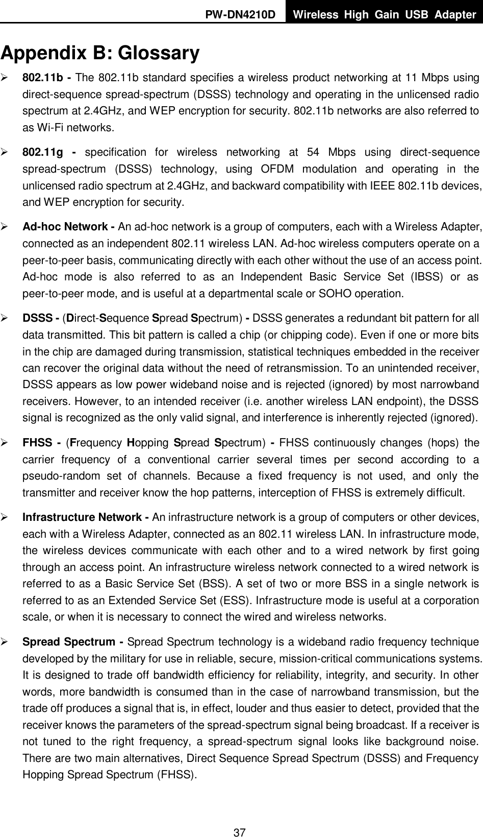 PW-DN4210D Wireless  High  Gain  USB  Adapter  37 Appendix B: Glossary  802.11b - The 802.11b standard specifies a wireless product networking at 11 Mbps using direct-sequence spread-spectrum (DSSS) technology and operating in the unlicensed radio spectrum at 2.4GHz, and WEP encryption for security. 802.11b networks are also referred to as Wi-Fi networks.  802.11g -  specification  for  wireless  networking  at  54  Mbps  using  direct-sequence spread-spectrum  (DSSS)  technology,  using  OFDM  modulation  and  operating  in  the unlicensed radio spectrum at 2.4GHz, and backward compatibility with IEEE 802.11b devices, and WEP encryption for security.  Ad-hoc Network - An ad-hoc network is a group of computers, each with a Wireless Adapter, connected as an independent 802.11 wireless LAN. Ad-hoc wireless computers operate on a peer-to-peer basis, communicating directly with each other without the use of an access point. Ad-hoc  mode  is  also  referred  to  as  an  Independent  Basic  Service  Set  (IBSS)  or  as peer-to-peer mode, and is useful at a departmental scale or SOHO operation.    DSSS - (Direct-Sequence Spread Spectrum) - DSSS generates a redundant bit pattern for all data transmitted. This bit pattern is called a chip (or chipping code). Even if one or more bits in the chip are damaged during transmission, statistical techniques embedded in the receiver can recover the original data without the need of retransmission. To an unintended receiver, DSSS appears as low power wideband noise and is rejected (ignored) by most narrowband receivers. However, to an intended receiver (i.e. another wireless LAN endpoint), the DSSS signal is recognized as the only valid signal, and interference is inherently rejected (ignored).  FHSS -  (Frequency Hopping  Spread Spectrum)  - FHSS continuously changes  (hops)  the carrier  frequency  of  a  conventional  carrier  several  times  per  second  according  to  a pseudo-random  set  of  channels.  Because  a  fixed  frequency  is  not  used,  and  only  the transmitter and receiver know the hop patterns, interception of FHSS is extremely difficult.  Infrastructure Network - An infrastructure network is a group of computers or other devices, each with a Wireless Adapter, connected as an 802.11 wireless LAN. In infrastructure mode, the  wireless  devices  communicate with  each  other  and  to  a  wired  network  by  first  going through an access point. An infrastructure wireless network connected to a wired network is referred to as a Basic Service Set (BSS). A set of two or more BSS in a single network is referred to as an Extended Service Set (ESS). Infrastructure mode is useful at a corporation scale, or when it is necessary to connect the wired and wireless networks.    Spread Spectrum - Spread Spectrum technology is a wideband radio frequency technique developed by the military for use in reliable, secure, mission-critical communications systems. It is designed to trade off bandwidth efficiency for reliability, integrity, and security. In other words, more bandwidth is consumed than in the case of narrowband transmission, but the trade off produces a signal that is, in effect, louder and thus easier to detect, provided that the receiver knows the parameters of the spread-spectrum signal being broadcast. If a receiver is not  tuned  to  the  right  frequency,  a  spread-spectrum  signal  looks  like  background  noise. There are two main alternatives, Direct Sequence Spread Spectrum (DSSS) and Frequency Hopping Spread Spectrum (FHSS). 
