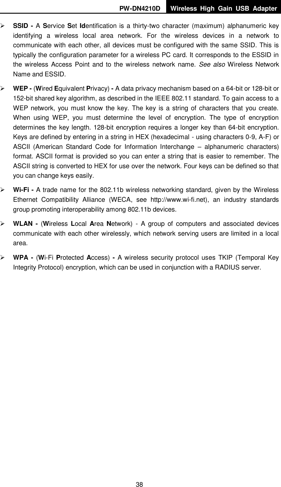 PW-DN4210D Wireless  High  Gain  USB  Adapter  38  SSID - A Service Set Identification is a thirty-two character (maximum) alphanumeric key identifying  a  wireless  local  area  network.  For  the  wireless  devices  in  a  network  to communicate with each other, all devices must be configured with the same SSID. This is typically the configuration parameter for a wireless PC card. It corresponds to the ESSID in the wireless Access Point and to the wireless network name.  See also Wireless Network Name and ESSID.  WEP - (Wired Equivalent Privacy) - A data privacy mechanism based on a 64-bit or 128-bit or 152-bit shared key algorithm, as described in the IEEE 802.11 standard. To gain access to a WEP network, you must know the key. The key is a string of characters that you create. When  using  WEP,  you  must  determine  the  level  of  encryption.  The  type  of  encryption determines the key length. 128-bit encryption requires a longer key than 64-bit encryption. Keys are defined by entering in a string in HEX (hexadecimal - using characters 0-9, A-F) or ASCII  (American  Standard  Code  for  Information  Interchange  &ndash;  alphanumeric  characters) format. ASCII format is provided so you can enter a string that is easier to remember. The ASCII string is converted to HEX for use over the network. Four keys can be defined so that you can change keys easily.  Wi-Fi - A trade name for the 802.11b wireless networking standard, given by the Wireless Ethernet  Compatibility  Alliance  (WECA,  see  http://www.wi-fi.net),  an  industry  standards group promoting interoperability among 802.11b devices.  WLAN  -  (Wireless  Local  Area  Network)  -  A  group  of  computers  and  associated  devices communicate with each other wirelessly, which network serving users are limited in a local area.  WPA - (Wi-Fi Protected Access) - A wireless security protocol uses  TKIP (Temporal Key Integrity Protocol) encryption, which can be used in conjunction with a RADIUS server.  