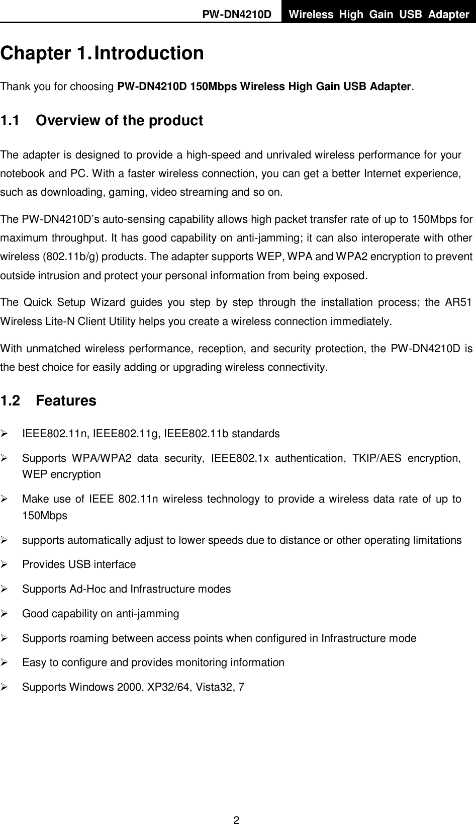 PW-DN4210D Wireless  High  Gain  USB  Adapter  2  Chapter 1. Introduction Thank you for choosing PW-DN4210D 150Mbps Wireless High Gain USB Adapter. 1.1  Overview of the product The adapter is designed to provide a high-speed and unrivaled wireless performance for your notebook and PC. With a faster wireless connection, you can get a better Internet experience, such as downloading, gaming, video streaming and so on. The PW-DN4210D‟s auto-sensing capability allows high packet transfer rate of up to 150Mbps for maximum throughput. It has good capability on anti-jamming; it can also interoperate with other wireless (802.11b/g) products. The adapter supports WEP, WPA and WPA2 encryption to prevent outside intrusion and protect your personal information from being exposed. The  Quick  Setup  Wizard guides  you step  by  step  through  the  installation  process;  the  AR51 Wireless Lite-N Client Utility helps you create a wireless connection immediately. With unmatched wireless performance, reception, and security protection, the PW-DN4210D is the best choice for easily adding or upgrading wireless connectivity. 1.2  Features   IEEE802.11n, IEEE802.11g, IEEE802.11b standards   Supports  WPA/WPA2  data  security,  IEEE802.1x  authentication,  TKIP/AES  encryption, WEP encryption   Make use of IEEE 802.11n wireless technology to provide a wireless data rate of up to 150Mbps     supports automatically adjust to lower speeds due to distance or other operating limitations   Provides USB interface   Supports Ad-Hoc and Infrastructure modes   Good capability on anti-jamming   Supports roaming between access points when configured in Infrastructure mode   Easy to configure and provides monitoring information   Supports Windows 2000, XP32/64, Vista32, 7 