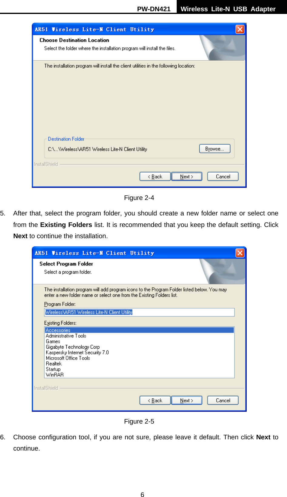 PW-DN421  Wireless Lite-N USB Adapter  6  Figure 2-4 5.  After that, select the program folder, you should create a new folder name or select one from the Existing Folders list. It is recommended that you keep the default setting. Click Next to continue the installation.  Figure 2-5 6.  Choose configuration tool, if you are not sure, please leave it default. Then click Next to continue. 