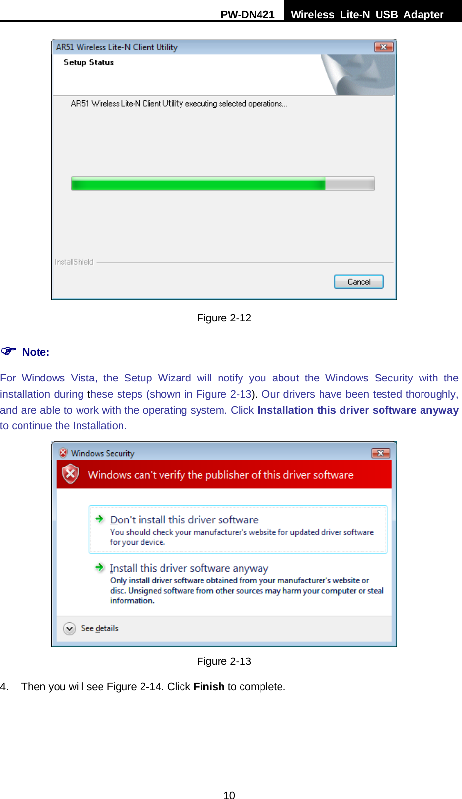 PW-DN421  Wireless Lite-N USB Adapter  10  Figure 2-12 ) Note: For Windows Vista, the Setup Wizard will notify you about the Windows Security with the installation during these steps (shown in XFigure 2-13). Our drivers have been tested thoroughly, and are able to work with the operating system. Click Installation this driver software anyway to continue the Installation.  Figure 2-13 4.  Then you will see Figure 2-14. Click Finish to complete. 