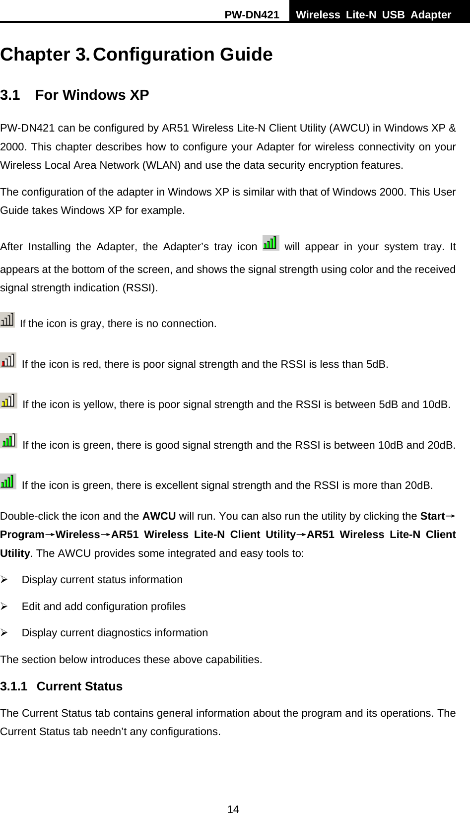 PW-DN421  Wireless Lite-N USB Adapter  14  Chapter 3. Configuration Guide 3.1  For Windows XP PW-DN421 can be configured by AR51 Wireless Lite-N Client Utility (AWCU) in Windows XP &amp; 2000. This chapter describes how to configure your Adapter for wireless connectivity on your Wireless Local Area Network (WLAN) and use the data security encryption features.   The configuration of the adapter in Windows XP is similar with that of Windows 2000. This User Guide takes Windows XP for example. After Installing the Adapter, the Adapter&rsquo;s tray icon   will appear in your system tray. It appears at the bottom of the screen, and shows the signal strength using color and the received signal strength indication (RSSI).  If the icon is gray, there is no connection.   If the icon is red, there is poor signal strength and the RSSI is less than 5dB.   If the icon is yellow, there is poor signal strength and the RSSI is between 5dB and 10dB.   If the icon is green, there is good signal strength and the RSSI is between 10dB and 20dB.   If the icon is green, there is excellent signal strength and the RSSI is more than 20dB. Double-click the icon and the AWCU will run. You can also run the utility by clicking the Start&rarr;Program&rarr;Wireless&rarr;30BAR51 Wireless Lite-N Client Utility&rarr;AR51 Wireless Lite-N Client Utility. The AWCU provides some integrated and easy tools to: &frac34;  Display current status information &frac34;  Edit and add configuration profiles &frac34;  Display current diagnostics information The section below introduces these above capabilities. 3.1.1 Current Status The Current Status tab contains general information about the program and its operations. The Current Status tab needn&rsquo;t any configurations. 