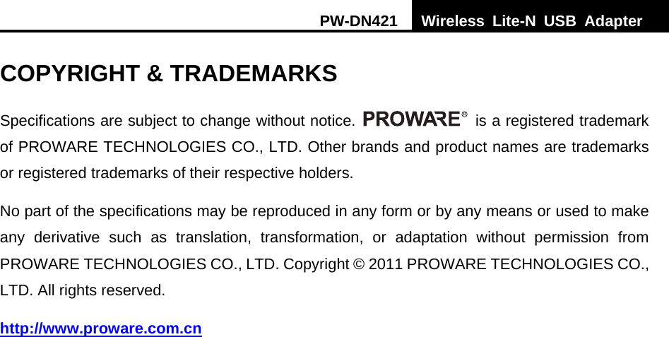 PW-DN421  Wireless Lite-N USB Adapter   COPYRIGHT &amp; TRADEMARKS Specifications are subject to change without notice.    is a registered trademark of PROWARE TECHNOLOGIES CO., LTD. Other brands and product names are trademarks or registered trademarks of their respective holders. No part of the specifications may be reproduced in any form or by any means or used to make any derivative such as translation, transformation, or adaptation without permission from PROWARE TECHNOLOGIES CO., LTD. Copyright &copy; 2011 PROWARE TECHNOLOGIES CO., LTD. All rights reserved. http://www.proware.com.cn 