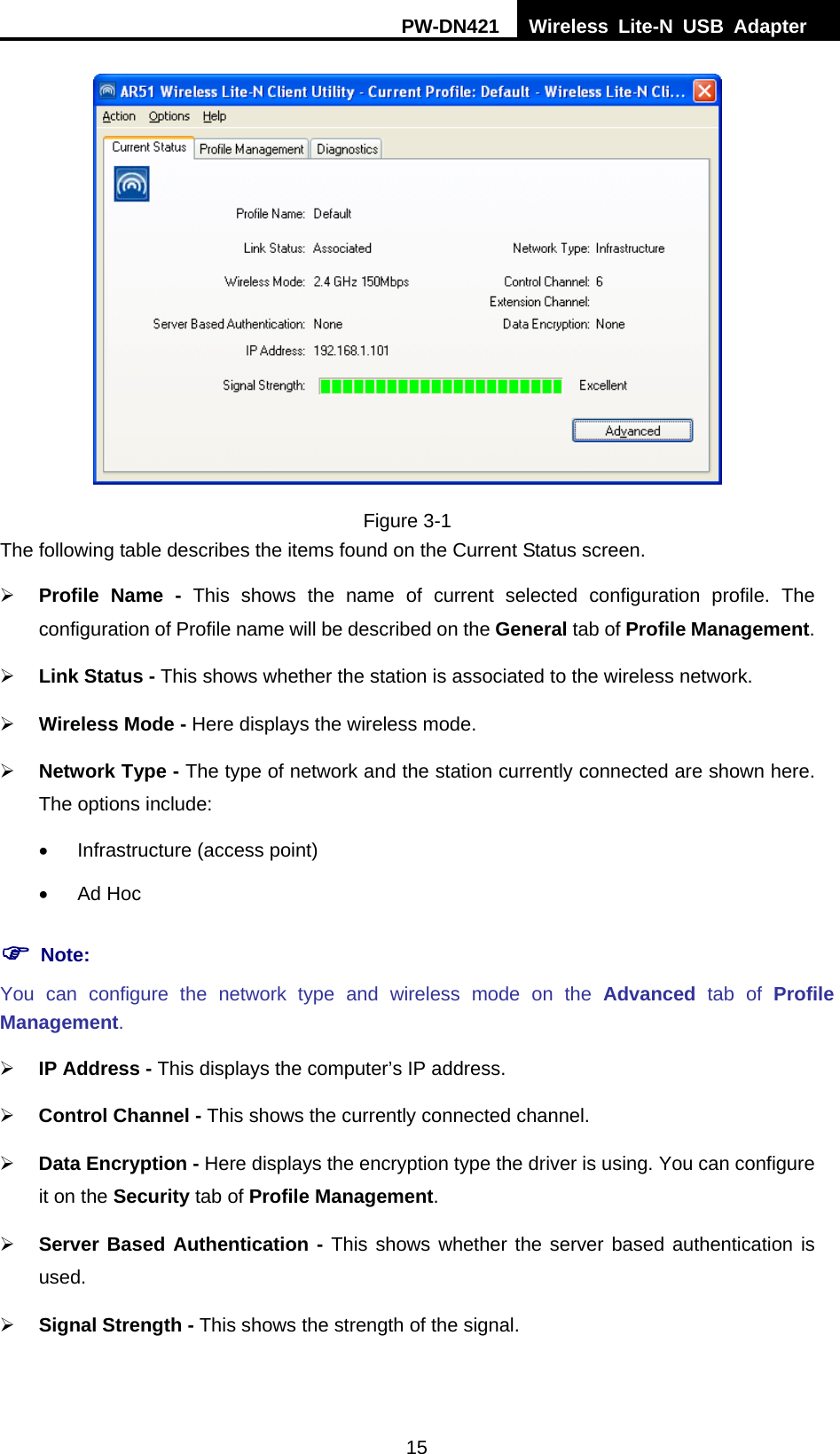 PW-DN421  Wireless Lite-N USB Adapter  15  Figure 3-1 The following table describes the items found on the Current Status screen. &frac34; Profile Name - This shows the name of current selected configuration profile. The configuration of Profile name will be described on the General tab of Profile Management.  &frac34; Link Status - This shows whether the station is associated to the wireless network. &frac34; Wireless Mode - Here displays the wireless mode. &frac34; Network Type - The type of network and the station currently connected are shown here. The options include: &bull;  Infrastructure (access point) &bull; Ad Hoc ) Note: You can configure the network type and wireless mode on the Advanced tab of Profile Management. &frac34; IP Address - This displays the computer&rsquo;s IP address. &frac34; Control Channel - This shows the currently connected channel. &frac34; Data Encryption - Here displays the encryption type the driver is using. You can configure it on the Security tab of Profile Management. &frac34; Server Based Authentication - This shows whether the server based authentication is used. &frac34; Signal Strength - This shows the strength of the signal. 